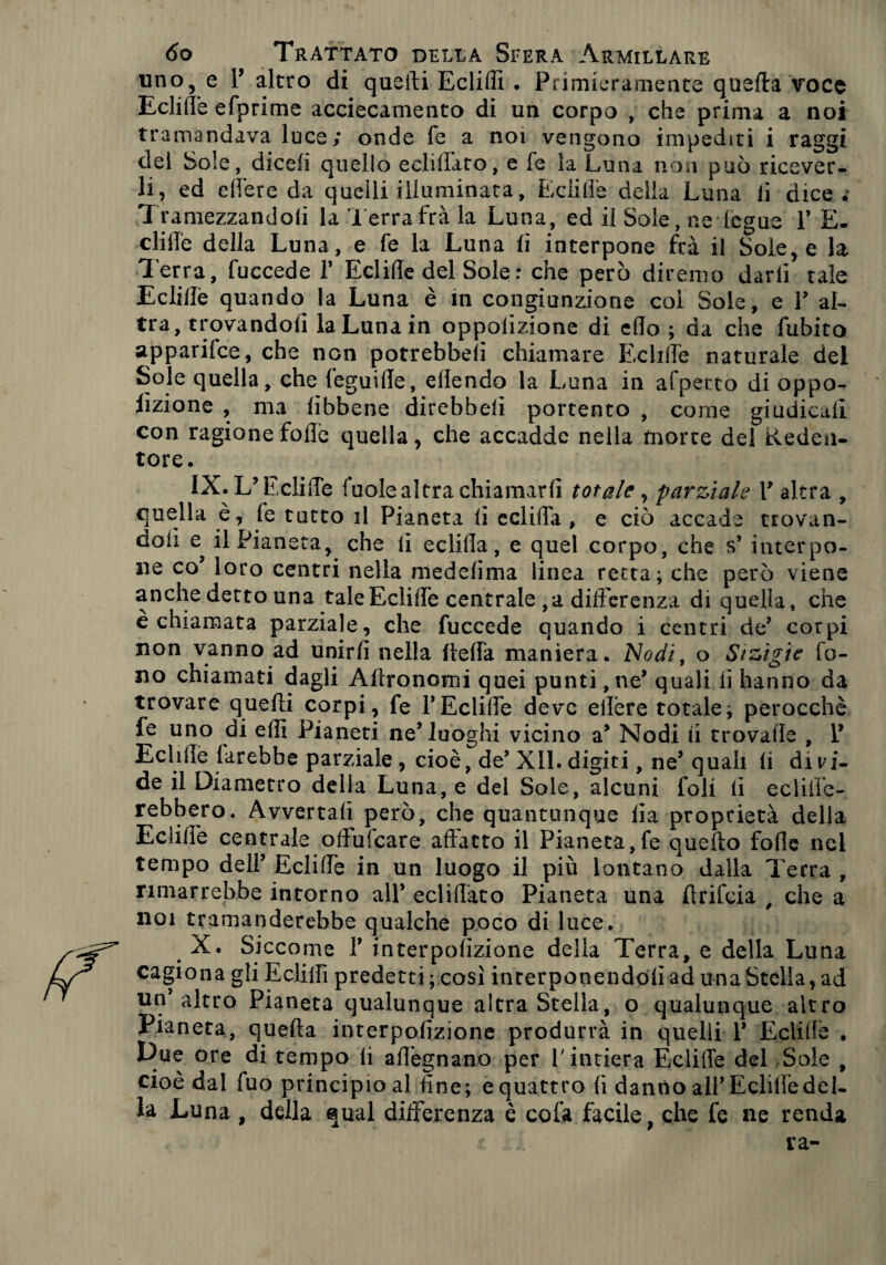 uno, e 1’ altro di quelli Ecliflì • Primieramente quella voce Eclifle efprime accecamento di un corpo , che prima a noi tramandava luce; onde fe a noi vengono impediti i raggi del Sole, dicefi quello ecliflato, e fe la Luna non può ricever¬ li, ed edere da quelli illuminata, Eclifle della Luna lì dice.' Tramezzandoli la Terrafrà la Luna, ed il Sole, ne fegue Y E- clifle della Luna, e fe la Luna fi interpone frà il Solere la Terra, fuccede V Eclifle del Sole: che però diremo darli tale Eclifle quando la Luna è in congiunzione col Sole, e Y al¬ tra, trovandoli la Luna in oppolizione di eflo ; da che fubito apparifee, che non potrebbe!! chiamare Eclifle naturale del Sole quella, che feguifle, ellendo la Luna in appetto di oppo- lìzione , ma fibbene direbbe!! portento , come giudicali con ragione folle quella, che accadde nella morte del Eeden- tore. IX. L’Eclifle fu ole altra chiamarfi totale, parziale T altra , quella è, fe tutto il Pianeta fi cclifla , e ciò accade trovan¬ doli il Pianeta^ che li eclifla, e quel corpo, che s’ interpo¬ ne co’ loro centri nella medefima linea retta; che però viene anche detto una tale Eclifle centrale , a differenza di quella, che èchiamata parziale, che fuccede quando i centri de’ corpi non vanno ad unirfi nella ftefla maniera. Nodi, o Stzigie fo¬ no chiamati dagli Afìronomi quei punti, ne’ quali fi hanno da trovare quelli corpi, fe F Eclifle deve eflère totale; perocché fe uno di efli Pianeti neTuoghi vicino a* Nodi li trovafle , V Eclifle farebbe parziale, cioè, de* XII. digiti, ne’ quali fi divi¬ de il Diametro della Luna, e del Sole, alcuni foli li eclifle- rebbero. Avvertali però, che quantunque fìa proprietà della Eclifle centrale oflulcare adatto il Pianeta,fe quefto folle nel tempo dell’ Eclifle in un luogo il più lontano dalla Terra , rimarrebbe intorno all* ecliflato Pianeta una flrifeia , che a noi tramanderebbe qualche poco di luce. X. Siccome f interpofizione della Terra, e della Luna cagiona gli Ecliflì predetti ; così interponendoli ad una Stella, ad un altro Pianeta qualunque altra Stella, o qualunque altro Pianeta, quefta interpofizione produrrà in quelli V Eclifle . Due ore di tempo li afl’egnano per V intiera Eclifle del Sole , cioè dal fuo principio al fine; e quattro fi danno all’Eclifle del- la Luna , della qual differenza è cofa facile, che fe ne renda