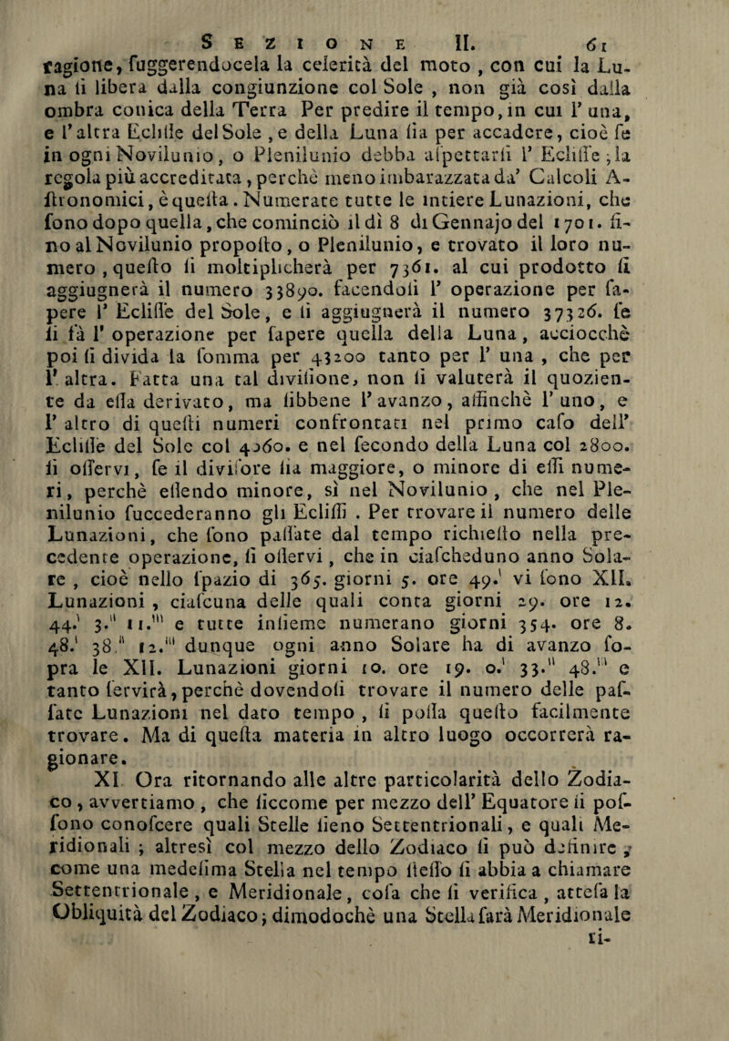 ragione, fuggerenducela la celerità del moto , con cui la Lu¬ na lì libera dalla congiunzione col Sole , non già così dalla ombra conica della Terra Per predire il tempo, in cui 1’ una, e l’altra Echlie del Sole ,e della Luna lia per accadere, cioè fé in ogni Novilunio, o Plenilunio debba allettarli 1’ Echlie ; la regola più accreditata, perchè meno imbarazzata da’ Calcoli A- fhonomici, è quella. Numerate tutte le intiere Lunazioni, che fono dopo quella, che cominciò il dì 8 diGennajodel 1701. li¬ no al Novilunio propolto, o Plenilunio, e trovato il loro nu¬ mero , quello li moltiplicherà per 7361. al cui prodotto lì aggiugnerà il numero 33890. facendoli 1’ operazione per fa- pere 1’ Eclille del Sole, e li aggiugnerà il numero 37326. le li fa T operazione per fapere quella della Luna, acciocché poi li divida la Comma per 43200 tanto per 1’ una , che per l’altra. Patta una tal divilione, non li valuterà il quozien¬ te da ella derivato, ma libbene l’avanzo, affinchè l’uno, e 1’ altro di quelli numeri confrontaci nel primo cafo dell’ Eclille del Sole col 4^60. e nel fecondo della Luna col 2800. lì offervi, fe il divifore ila maggiore, o minore di ella nume¬ ri, perchè ellendo minore, sì nel Novilunio, che nel Ple¬ nilunio fuccederanno gli Ecliffi . Per trovare il numero deile Lunazioni, che fono pallate dal tempo richiedo nella pre¬ cedente operazione, il ollervi, che in ciafeheduno anno Sola¬ re , cioè nello fpazio di 365. giorni 5. ore 49.' vi fono XIL Lunazioni , ciafeuna delle quali conta giorni 29. ore 12. giorni 44.' 3. ii.’1' e tutte inlieme numerano giorni 354. ore 8. 48.' 38.11 12.111 dunque ogni anno Solare ha di avanzo l'o¬ pra le XII. Lunazioni giorni io. ore 19. o.‘ 33. 48. e tanto fervirà,perchè dovendoli trovare il numero delle paf- fatc Lunazioni nel darò tempo , li polla quello facilmente trovare. Ma di quella materia in altro luogo occorrerà ra¬ gionare. XI Ora ritornando alle altre particolarità dello Zodia¬ co , avvertiamo , che liccome per mezzo dell’ Equatore ii pof- fono conofcere quali Stelle lieno Settentrionali, e quali Me¬ ridionali ; altresì col mezzo dello Zodiaco lì può definire , come una medelima Stella nel tempo lieffo lì abbia a chiamare Settentrionale, e Meridionale, cola che li verifica, attefa la Obliquità del Zodiaco f dimodoché una Stella farà Meridionale ti-