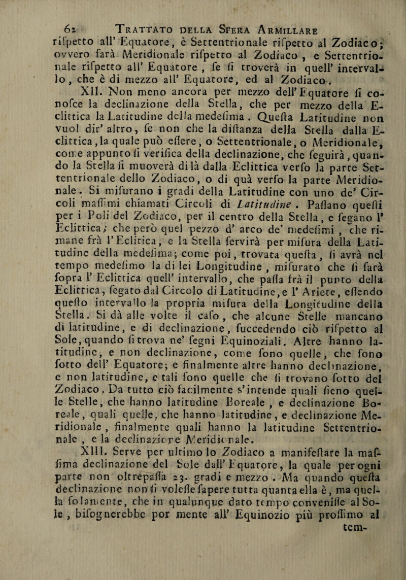 rispetto all’ Equatore, è Settentrionale rifpecco al Zodiaco; ovvero farà Meridionale rifpetto al Zodiaco , e Settentrio¬ nale rifpetto all’ Equatore , fe fi troverà in quell’ interval¬ lo , che è di mezzo all’ Equatore, ed al Zodiaco. XII. Non meno ancora per mezzo dell’Equatore li co¬ no fc e la declinazione della Stella, che per mezzo della E- clittica la Latitudine della medelìma . Quella Latitudine non vuol dir’altro, fe non che la diilanza della Stella dalla E- clittica,la quale può edere, o Settentrionale, o Meridionale, corr e appunto fi verifica della declinazione, che feguirà, quan¬ do la Stellali muoverà di là dalla Eclittica verfo la parte Set¬ tentrionale dello Zodiaco, o di qua verfo la parte Meridio¬ nale. Si mifurano i gradi della Latitudine con uno de’ Cir¬ coli malfimi chiamati Circoli di Latitudine . Padano quefii per i Poli del Zodiaco, per il centro della Stella, e legano 1* Eclittica; che però quel pezzo d’ arco de’ medelimi , che ri¬ mane fra l’Edifica, e la Stella fervirà per mifura della Lati¬ tudine della me deli ma ; come poi, trovata queda, fi avrà nel tempo medelimo la di lei Longitudine , mifurato che fi farà fopra 1’ Eclittica quell’ intervallo, che pada fra il punto della Eclittica, fegatodal Circolo di Latitudine,e 1’ Ariete, edendo quello intervallo la propria mifura della Longitudine della Stella. Si dà alle voice il calo, che alcune Stelle mancano di latitudine, e di declinazione, fuccedrndo ciò rifpetto al Sole, quando fi trova ne’ fegni Equinoziali, Altre hanno la¬ titudine, e non declinazione, come fono quelle, che fono fotto dell’ Equatore; e finalmente altre hanno declinazione, e non latitudine, e tali fono quelle che fi trovano fotto del Zodiaco , Da tutto ciò facilmente s’intende quali fieno quel¬ le Stelle, che hanno latitudine Boreale , e declinazione Bo¬ reale, quali quelle, che hanno latitudine, e declinazione Me¬ ridionale , finalmente quali hanno la latitudine Settentrio¬ nale , e la declinazione Meridionale. XIII, Serve per ultimo lo Zodiaco a manifefiare la maf- fima declinazione del Sole dall’Equatore, la quale per ogni parte non oltrèpafià 23. gradi e mezzo . Ma quando quella declinazione non fi volefie fapere tutta quanta ella è, ma quel¬ la baiamente, che in qualunque dato tempo convenire al So¬ le , Infognerebbe por mente all’ Equinozio più profiimo al tem-