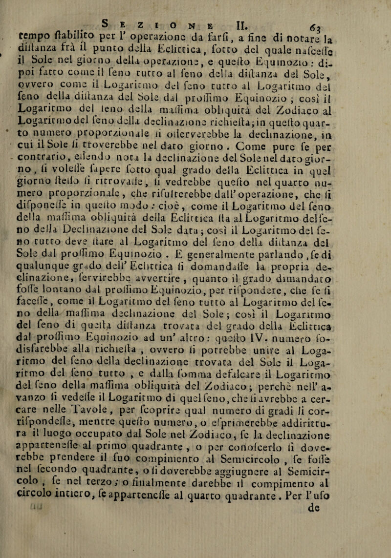 tempo flabihto per Y operazione da fard, a fine di notare la didanza fra il punto delia Eclittica, lotto del quale nafceiTe il Sole nel giorno della operazione, e quello Equinozio: di¬ poi fatto come il feno tutto al feno delia diitanza del Sole, ovvero come il Logaritmo del feno tutto ai Logaritmo del feno della didanza del Sole dal proliimo Equinozio ; cosi il Logaritmo del^ ieno della malli ma obliquità del Zodiaco al Logaritmo del (eno della declinazione richieda; in quello quar¬ to numero proporzionale li oilerverebbe la declinazione, in cui il Sole li troverebbe nel dato giorno . Come pure fe per contrario, eiiendo nota la declinazione del Sole nel dato gior¬ no, li volell'e lapere lotto qual grado della Eclittica in quel giorno dello li ritrovale, li vedrebbe quedo nel quarto nu¬ mero proporzionale, che rifulterebbe dall’ operazione, cheli difponelle in quello modo : cioè, come il Logaritmo del feno della maliima obliquità deila Eclittica da al Logaritmo delfe- no della Declinazione del Sole data ; così il Logaritmo del fe- no tutto deve dare al Logaritmo del feno della diitanza del Sole dal proibirlo Equinozio . E generalmente parlando ,fedi qualunque grado deli* Eclittica lì domandarle la propria de¬ eli nazione, (ervirebbe avvertire, quanto il grado dimandato folle lontano dal prollimo Equinozio, per rifpondere, che fe lì faced’e, come il Logaritmo del feno tutto al Logaritmo dei fe* no della malìima declinazione del Soie ; così il Logaritmo del feno di quella didanza trovata del grado della Eclittica dal prollimo Equinozio ad un* altro: quedo IV. numero fo- disfarebbe alia richieda , ovvero lì potrebbe unire al Loga¬ ritmo del feno della declinazione trovata del Sole il Loga¬ ritmo del feno tutto , e dalla Comma defalcare il Logaritmo del feno della malìima obliquità del Zodiaco; perchè nell’ a- vanzo li vedede il Logaritmo di quel feno, che li avrebbe a cer¬ care nelle Tavole, per feoprire qual numero di gradi li cor- rifpondefle, mentre quedo numero, o esprimerebbe addirittu¬ ra il luogo occupato dal Sole nel Zodiaco, fe la declinazione appartenede al primo quadrante , o per conofcerlo li dove* rebbe prendere i! (uo compimento al Sermcircolo , fe folle nel fecondo quadrante, o li doverebbe aggiugnere al Semicir¬ colo , fe nel terzo; o finalmente darebbe il compimento al circolo intiero, feappartencfle al quarto quadrante. Per Tufo