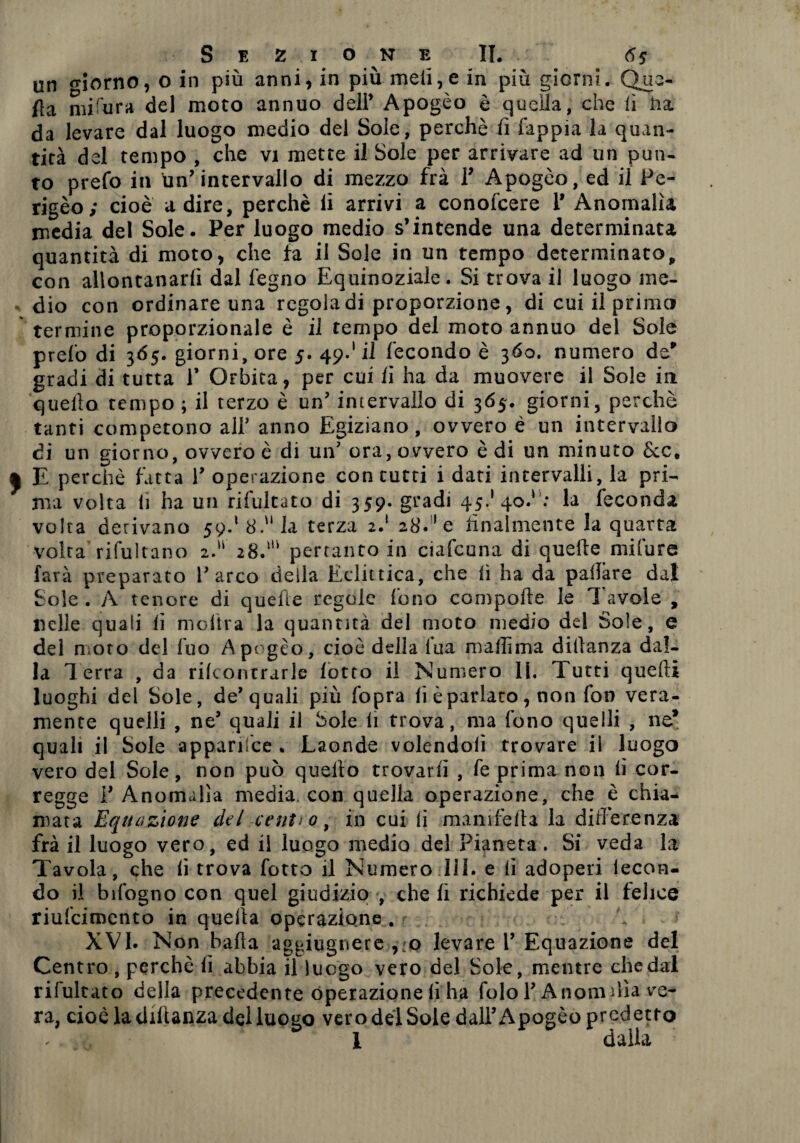 un «riorno, O in più anni, in più meli,e in più giorni. Que- fta misura del moto annuo deli’ Apogèo è quella, che fi ha da levare dal luogo medio del Sole, perchè fi fappia la quan¬ tità del tempo , che vi mette il Sole per arrivare ad un pun¬ to prefo in Un’intervallo di mezzo fra 1’ Apogèo, ed il Pe¬ rigèo; cioè a dire, perchè fi arrivi a conoscere 1’ Anomalìa media del Sole. Per luogo medio s’intende una determinata quantità di moto, che fa il Sole in un tempo determinato, con allontanarli dal legno Equinoziale. Si trova il luogo me¬ dio con ordinare una regola di proporzione, di cui il primo termine proporzionale è il tempo del moto annuo del Sole preio di 3Ó5. giorni, ore 5. 49.' il fecondo è 360. numero de' gradi di tutta 1’ Orbita, per cui fi ha da muovere il Sole in quello tempo ; il terzo è un’ intervallo di 365-. giorni, perchè tanti competono all’ anno Egiziano , ovvero é un intervallo di un giorno, ovvero è di un’ ora, ovvero è di un minuto Scc. a E perchè fatta 1’ operazione con tutti i dati intervalli, la pri¬ ma volta (1 ha un rifultato di 359. gradi 45.'40.' : la feconda volta derivano 59.1 8. la terza 2.1 28. 'e finalmente la quarta volta rifultano 2. 28.’ pertanto in ciafeuna di quelle mi fu re farà preparato l’arco della Eclittica, che lì ha da pallàre dal Sole . A tenore di quefìe regole fono compolle le I avole , nelle quali fi moltra la quantità del moto medio del Sole, e del moto del fuo Ape gèo, cioè della l’uà mallìma didanza dal¬ la Terra , da rilcontrarle lotto il Numero 11. Tutti quelli luoghi del Sole, de’quali più fopra li è parlato, non fon vera¬ mente quelli , ne’ quali il Sole li trova, ma fono quelli , ne’ quali il Sole apparifce . Laonde volendoli trovare il luogo vero del Sole, non può quello trovarli , fe prima non fi cor¬ regge l’Anomalìa media con quella operazione, che è chia¬ mata Equazione del centi 0, in cui li manifella la differenza frà il luogo vero, ed il luogo medio del Pianeta. Si veda la Tavola, che fi trova fotto il Numero 111. e fi adoperi lecon- do il bifogno con quel giudizio , cheli richiede per il felice riufcimcnto in quella operazione . r XVI. Non bada aggiugnere ,;o levare 1’ Equazione del Centro , perchè lì abbia il luogo vero del Sole, mentre che dal rifultato delia precedente operazione fi ha folol’Anomi lìa ve¬ ra, cioè ladiftanza del luogo vero del Sole dall’Apogèo predetto - , 1 dalla