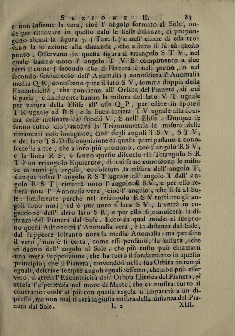 e non infieme la vera, cioè V angolo formato al Sole , on¬ de per ritrovare in quello cafo le fte-ffc dviìanze, ci propon¬ gono alcuni la figura 7. ( Tav. I.) e nell4 dame di ella tro¬ vano la ioluzione alla dimanda , xhe a loro fi fà sù quello punto , Gliervano dn questa figura il triangolo S IV, nel quale hanno moto Y angolo T V :S compimento a due retti ; come ( fecondo che il Pianeta è nel; primo o nel fe c'o n d o fé mi ci r cola dell5 A no malìa ) co n o fc i ut a Y A n o m alì a media (VR, conofcono pure il lato S V*, lemma doppia della Excentricità , che conviene all5 Orbita del Pianeta , di cui fi parla , e finalmente hanno la milura del lato V F uguale per natura della Elidè all5 alfe Q_P , per edere in Ipotei! T R uguale ad R S , e la linea* intiera TV uguale alia lo mi¬ ma delie inclinate' dà^ fuochi V , S nell5 Elide . Dunque (e fanno tutto ciò ',-àftòftri la T. rigonometna la mifura delle rimanenti cole incognite , cioè degli angoli 1 S V > S T V , e del lato T S. Dalla cognizione di quefte parti padano a cono- ice re le altre , che a loro più premono, cioèT angolo RS V , e la linea R S, e fanno quello difeorio : il Triangolo S R T è un triangolo Equicrute , di cui fe ne conofcono le mifu- re di tutti gU angoli , conoiciuta la mifura dell5 angolo I , dunque tolto F angolo R S T uguale all5 angolo 1 dall5 an¬ golo R S T -, rimarrà noto Y angolo^R S-V.<, e per elfo re¬ itera nota Y Anomalìa vera , cioè T angolo , -che fi fà al So¬ le : fimilmente perchè nel triangolo R *S V tutti tre gii an¬ goli fono noti , ed è pur noto li lato S V , fi verrà in co¬ gnizione dell? altro lato S R , e per edo iì conolcerà da; di¬ stanza-dèi Pianeta dal Sole. Ecco in qual .modo ci {copro¬ no quelli Aftronomi L5 Anomalìa vera , e la didanza dal Sole, dal fupporre foltanto nota la media Anomalia: ma per dire il vero , non è fi certa , come edi peniamo, la mifura , che ci danno dell5 angolo al Sole , che più rodo può chiamarli una mera fuppolizione , che ha tutto il fondamento in quedo principio ; che il Pianeta, movendofi nella fua Orbita in tempi eguali, deferive Tempre angoli eguali : effetto, che non può elìer vero, sì attefa Y Excentricità deh5 Orbira Elittica del Pianeta, sì attefa Pefperienza nel moto diMartc,che cimodra tutto il contrario : onde al più con quella regola fi imparerà a un di¬ predo,ma non mai fi avrà la giuda mifura della didanza del Pia¬ neta dal Sole. L z X11L