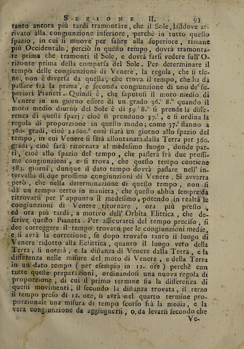 tanto ancora più tardi tramontare, che il Sole,laddove ar¬ rivato alla congiunzione inferiore, perchè in tutto quello fpazio , in cui ii muove per falire alla fuperiore , rimane più Occidentale, perciò in quello tempo, dovrà tramonta¬ re prima che tramonti il Sole, e dovrà farli vedere full’O- rizonte prima della comparla del Sole . Per determinare il tempo delle congiunzioni di Venere, la regola, che li tie¬ ne, non è diveda da quella , che trova il tempo, che ha da pallate fra la prima , e feconda congiunzione di unode’fu- periori Pianeti. Quindi è, che faputoli il moto medio di Venere in. un giorno edere di un grado 36.1 8.'1 quando il moto medio diurno del Sole è di 59.' 8.’1' ii prende la diffe¬ renza di quelli fpazj ; cioè li prendono 37.1 , e lì ordinala regola di proporzione in quello modo; come 37.'Hanno a 360- gradi, cioè 21600.* così darà un giorno allo fpazio del tempo, in cui Venere li farà allontanata dalla Terra per 360. gradi , cioè farà ritornata al medelimo luogo , donde par¬ ti , cioè allo fpazio del tempo , che pafìerà fra due prollì- me congiunzioni , e lì trova , che quello tempo contiene ; 583. giorni; dunque il dato tempo dovrà pailare nell’in¬ tervallo di due profiline congiunzioni di Venere . Si avverta però , che nella determinazione di quello tempo , non li dà un tempo certo in maniera, che quello abbia lemprerda ritrovarli per 1’appunto il medelimo, potendo in realtà le congiunzioni di Venere ritornare , ora più predo , ed ora più cardi, a motivo dell’ Orbita Elittica , che de- lcrive quello Pianeta . Per alììcurarci del tempo precifo , li dee correggere il tempo trovato per le congiunzioni med’ie, e li avrà la correzione, fe dopo trovato tanto il luogo di .Venere ridotto alla Eclittica , quanto il luogo vero della Terra, li noterà , e la diHanza di Venere dalla Terra , e la differenza nelle mifure del moto di Venere , e della Terra in un dato tempo ( per efempio in 12. ore ) perchè con tutte quelle preparazioni, ordinandoli una nuova regola di proporzione , di cui il primo termine lìa la differenza di quelti movimenti, il fecondo la dillanza trovata, il terzo il tempo preio di 12. ore, li avrà nel quarco termine pro¬ poi zionale una milura di tempo feorfo frà la media, e la \eia congiunzione da aggiugnerli , o.da levarli fecondo che Ve-