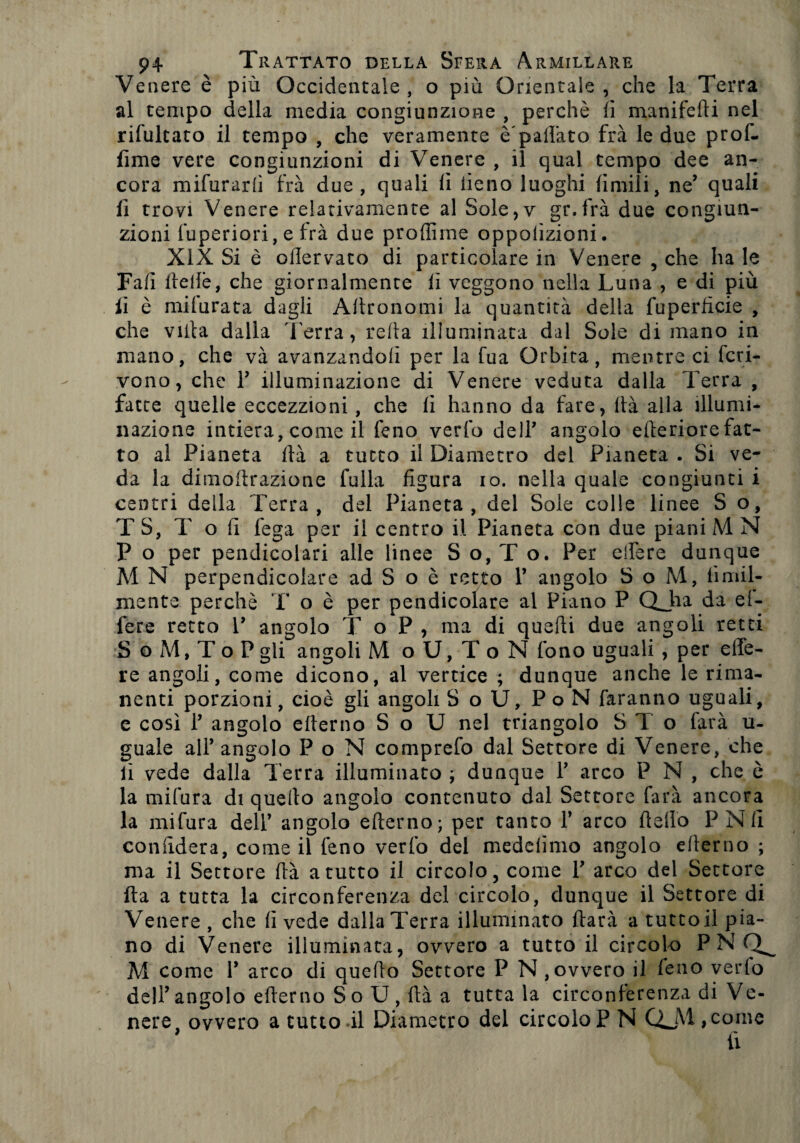 Venere è più Occidentale, o più Orientale, che la Terra al tempo della media congiunzione , perchè fi manifefti nel rifultato il tempo , che veramente è'palfato fra le due prof- fime vere congiunzioni di Venere , il qual tempo dee an¬ cora mifurarfi fra due, quali fi iieno luoghi limili, ne’ quali fi trovi Venere relativamente al Sole,v gr.frà due congiun¬ zioni fuperiori, e irà due profiline oppolìzioni. XIX Si è ofiervato di particolare in Venere , che ha le Fall fteftè, che giornalmente fi veggono nella Luna , e di più li è milurata dagli Aftronomi la quantità della fuperlicie , che villa dalla Terra, reità illuminata dal Sole di mano in mano, che và avanzandoli per la fua Orbita, mentre ci fcri- vono, che V illuminazione di Venere veduta dalla Terra , fatte quelle eccezzioni, che li hanno da fare, Uà alla illumi¬ nazione intiera, come il feno vedo dell’ angolo citeriore fat¬ to al Pianeta Ita a tutto il Diametro del Pianeta • Si ve¬ da la dimofirazione falla figura io. nella quale congiunti i centri della Terra, del Pianeta, del Sole colle linee S o, TS, T o fi lega per il centro il Pianeta con due piani M N P o per pendicolari alle linee S o, T o. Per edere dunque M N perpendicolare ad S o è retto V angolo SoM, limil- mente perchè T o è per pendicolare al Piano P QJha da el- fete retto V angolo T o P , ma di quarti due angoli retti 3 o M, T o P gli angoli M o U, T o N fono uguali , per e (fe¬ re angoli, come dicono, al vertice ; dunque anche le rima¬ nenti porzioni, cioè gli angoli S o U, Po N faranno uguali, c così P angolo efterno S o TJ nel triangolo STo farà ti¬ gnale all’ angolo P o N comprefo dal Settore di Venere, che lì vede dalla Terra illuminato ; dunque V arco P N , che è la mifura di quello angolo contenuto dal Settore farà ancora la mifura dell’ angolo efterno; per tanto Y arco Hello P Nli confiderà, come il feno verfo del medelimo angolo efterno ; ma il Settore ftà a tutto il circolo, come V arco del Settore Ita a tutta la circonferenza del circolo, dunque il Settore di Venere , che fi vede dalla Terra illuminato ftarà a tuttofi pia¬ no di Venere illuminata, ovvero a tutto il circolo PN M come 1* arco di quello Settore P N, ovvero il feno vedo dell’angolo efterno So U, ftà a tutta la circonferenza di Ve¬ nere, ovvero a tutto il Diametro del circolo P N QJVt ,come