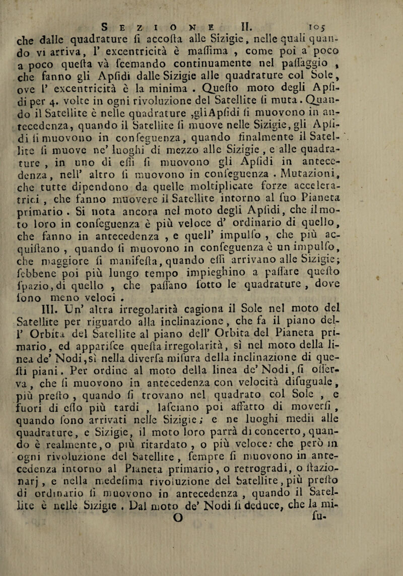 che dalle quadrature fi accoda alle Sizigie, nelle quali quan¬ do vi arriva, P excentricità è mafiìma , come poi a'poco a poco quella và fcemando continuamente nel padàggio % che fanno gli Apfidi dalle Sizigie alle quadrature col Sole, ove P excentricità è la minima . Quello moto degli Apfi¬ di per 4. volte in ogni rivoluzione del Satellite lì muta. Quan¬ do il Satellite è nelle quadrature ,gliApfidi li muovono in an¬ tecedenza, quando il Satellite li muove nelle Sizigie, gli Apfi¬ di li muovono in confeguenza, quando finalmente il Satel¬ lite li muove ne’ luoghi di mezzo alle Sizigie , e alle quadra¬ ture , in uno di ellì lì muovono gli Apfidi in antece¬ denza, nell’ altro fi muovono in conseguenza . Mutazioni, che tutte dipendono da quelle moltiplicate forze accelera- trici , che fanno muovere il Satellite intorno al fuo Pianeta primario . Si nota ancora nel moto degli Apfidi, che il mo¬ to loro in confeguenza è più veloce d’ ordinario di quello, che tanno in antecedenza , e quell’ impullo che più ac- quillano , quando li muovono in confeguenza è un impililo, che maggiore fi manifefia, quando elfi arrivano alle Sizigie; febbene poi più lungo tempo impieghino a palfare quello fpaziojdi quello , che padano lotto le quadrature, dove fono meno veloci • III. Un’ altra irregolarità cagiona il Sole nel moto del Satellite per riguardo alla inclinazione , che fa il piano del- P Orbiti del Satellite al piano dell* Orbita del Pianeta pri¬ mario, ed apparisce queda irregolarità, sì nel moto della li¬ nea de’ Nodi,sì nella diverfa mifura della inclinazione di que¬ lli piani. Per ordine al moto della linea de* Nodi, fi oder- va , che lì muovono in antecedenza con velocità difuguale, più predo, quando fi trovano nel quadrato col Sole , e fuori di edo più tardi , lafciano poi affatto di moverli , quando fono arrivati nelle Sizigie; e ne luoghi medii alle quadrature, e Sizigie, il moto loro parrà di concerto, quan¬ do è realmente,o più ritardato , o più veloce: che però in ogni rivoluzione del Satellite , fempre fi muovono in ante¬ cedenza incorno al Pianeta primario, o retrogradi, o dazio- narj , e nella medelima rivoiuzione del Satellite, più predo di ordinario lì muovono in antecedenza , quando il Satel¬ lite è nelle Sizigie * Dal moto de’ Nodi li deduce, che la mi- O fu-