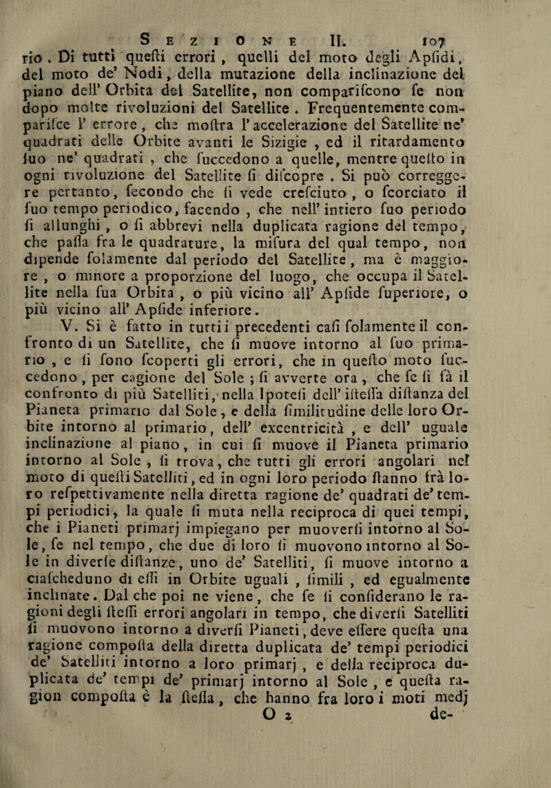 rio* Di tutti quelli errori , quelli del moto degli Apfidi, del moto de’ Nodi, della mutazione della inclinazione del piano dell* Orbita del Satellite, non comparifcono fe non dopo molte rivoluzioni del Satellite . Frequentemente coni- parilce V errore, che inoltra l’accelerazione del Satellite ne’ quadrati delle Orbite avanti le Sizigie , cd il ritardamelo luo ne’ quadrati , che fuccedono a quelle, mentre quello in ogni rivoluzione del Satellite fi diicopre . Si può corregge¬ re pertanto, tecondo che fi vede crcfciuto , o fcorciato il fuo tempo periodico, facendo , che nell’intiero fuo periodo fi allunghi , o fi abbrevi nella duplicata ragione del tempo, che palla frale quadrature, la mifura del qual tempo, non dipende folamente dal periodo del Satellite , ma è maggio¬ re , o minore a proporzione del luogo, che occupa il Satel¬ lite nella fua Orbita , o più vicino all’ Aplide fuperiore, o più vicino all’Apfide inferiore. V. Si è fatto in tutti i precedenti cafi folamente il con¬ fronto di un Satellite, che fi muove intorno al fuo prima¬ rio , e li fono fcoperti gli errori, che in quello moto fuc- cedono , per cagione del Sole ; fi avverte ora , che fe fi là il contronto di più Satelliti,*nella Ipoteli dell’ ideila dillanza del Pianeta primario dal Sole , e della fimilicudine delle loro Or¬ bite intorno al primario, dell’ excentricità , e dell’ uguale inclinazione a! piano, in cui fi muove il Pianeta primario intorno al Sole , fi trova, che tutti gli errori angolari nel moto di quelli Satelliti, ed in ogni loro periodo Hanno trà lo¬ ro refpettivamente nella diretta ragione de’ quadrati de’tem¬ pi periodici, la quale fi muta nella reciproca di quei tempi, che i Pianeti primarj impiegano per muoverli intorno al So¬ le, fe nel tempo, che due di loro fi muovono intorno al So¬ le in divede diftanze, uno de’ Satelliti, fi muove intorno a cialcheduno di ellì in Orbite uguali , limili , ed egualmente inclinate. Dal che poi ne viene, che fe fi confiderano le ra¬ gioni degli flelli errori angolari in tempo, che divedi Satelliti lì muovono intorno a divedi Pianeti, deve edere quella una ragione comporta della diretta duplicata de’ tempi periodici de’ Satelliti intorno a loro primarj , e della reciproca du¬ plicata de’ tempi de’ primarj intorno al Sole , e quella ra¬ gion compolta è la della, che hanno fra loro i moti medj O z de-