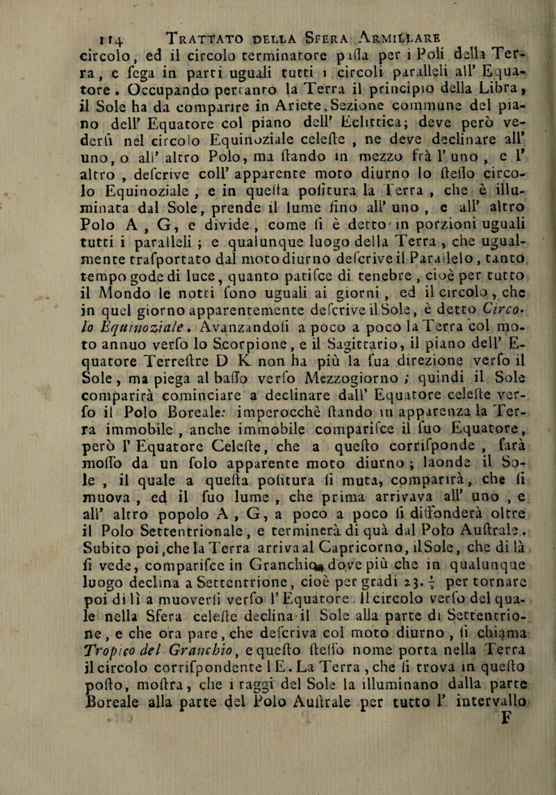 circolo, ed il circolo terminatore pilla per 1 Poli della Ter¬ ra, e fega in parti uguali tutti i circoli paralleli alT Equa- tore . Occupando pertanto la Terra il principio della Libra ì il Sole ha da comparire in Ariete,Sezione commane del pia¬ no dell’ Equatore col piano dell' Eclittica; deve però ve¬ derli nel circolo Equinoziale celefte , ne deve declinare all* uno, o ali* altro Polo, ma ftando in mezzo fra T uno , e 1* altro , defcrive coll’ apparente moto diurno lo Hello circo¬ lo Equinoziale , e in quella politura la Terra , che è illu¬ minata dal Sole, prende il lume fino all* uno , e alP altro Polo A , G, e divide, come li è detto'in porzioni uguali tutti i paralleli ; e qualunque luogo della Terra , che ugual¬ mente trafportato dal moto diurno defcrive il Parallelo , tanto tempo gode di luce, quanto patifce di tenebre , cioè per tutto il Mondo le notti fono uguali ai giorni , ed il circolo , che in quel giorno apparentemente defcrive il Sole, è detto Circo¬ lo Equinoziale. Avanzandoli a poco a poco la Terra col mo¬ to annuo verfo lo Scorpione, e il Sagittario, il piano delT E- quatore Terrefire D K non ha più la fua direzione verfo il Sole, ma piega al bado verfo Mezzogiorno; quindi il Sole comparirà cominciare a declinare dall’ Equatore celelte ver¬ fo il Polo Boreale: imperocché dando m apparenza la Ter¬ ra immobile , anche immobile comparifce il luo Equatore, però l’Equatore Celefte, che a quello corrifponde , farà mollo da un folo apparente moto diurno ; laonde il So¬ le , il quale a quella politura li muta, comparirà, che li muova , ed il fuo lume , che prima arrivava all* uno , e ali’ altro popolo A , G, a poco a poco li diffonderà oltre il Polo Settentrionale, e terminerà di quà dal Poto Auftrale. Subito poi,che la Terra arriva al Capricorno, ilSole, che di là fi vede, comparifce in Granchio* dove più che in qualunque luogo decima a Settentrione, cioè per gradi 23.7 per tornare poi di lì a muoverli verfo P Equatore * 11 circolo vedo del qua¬ le nella Sfera celefte declina*il Sole alla parte di Settentrio¬ ne, e che ora pare, che deferiva col moto diurno , lì chiama Tropico del Granchio, e quello Hello nome porta nella Terra il circolo corrifpondente 1 E. La Terra , che li trova in quello pollo, mollra, che 1 raggi del Sole la illuminano dalla parte Boreale alla parte dei Polo Auftrale per tutto T intervallo