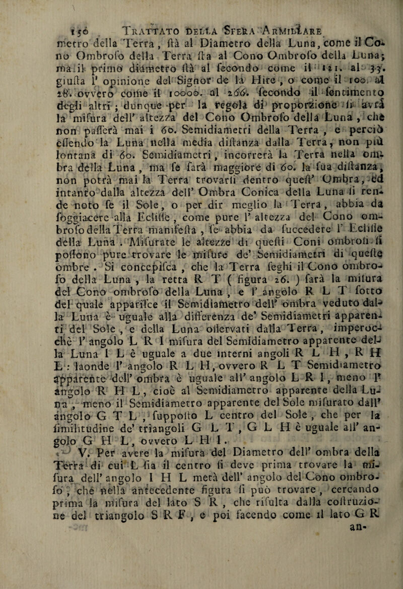 \ 150 Trattato della SfeUa ArMilIare metro della Terra, ftà al Diametro della Luna, come fi Co* no Ombrofo della Terra ila al Cono Ombrofo della Luna; ma di primo' diàmetro ila al fecondo come il in. al 33. giuda 1* opinione del Signor de la Hire , o come il 100. al 2,8. ovvero come il 10000. al 266. fecóndo -il Pentimento degli altri ; dunque per la regola di proporzione li avfa la mi fura dell* altezza del Cono Ombrofo della Luna , cliè non paflèrà mai i 60. Semidiametri della Terra , e perciò cilendo la Luna nella media diftanza dalla Terra, non più lontana di 60. Semidiametri, incorrerà la Terra nella om¬ bra della Luna , ma fe farà maggiore di óo. la fua diftanza, non potrà mai la Terra trovarti dentro queil’ Ombra, ed intanto dalla altezza dell’ Ombra Conica della Luna li ren* de noto fe il Sole, o per dir meglio la Terra, abbia da Jbggiacére alia Eclifie , come pure V altezza del Cono om¬ brofo della Terra m aiii fella , le abbia da luccedere 1 Eclifie della Luna . Mifurate le altezze di quefti Coni ómbroii fi poifono pure trovare le mifure de’ Semidiametri di quelle ombre . Si concepifca , che la Terra leghi il Cono ombro¬ fo della Luna , la retta R T ( figura 26. ) farà la mitura del Cono ombrofo della Luna, e Y angolo R L T fotto del quale appariTce il Semidiaftietfo dell’ ombra veduto dal¬ la Luna è uguale alla difterenza de’ Semidiametri apparen* ti del Sole , e della Lana olìervati dalla Terra, imperoc¬ ché Y angolo L R I mi fura del Semidiametro apparente deU la Luna I L è uguale a due interni angoli R L H , R H L : laonde Y angolo R L H, ovvero R L T Semidiametro àppàrenté deir ombra è uguale all’angolo L R 1, meno \* angolo R H L, cioè al Semidiametro apparente della Lu¬ na , meno il Semidiametro apparente del Sole mifurato dall* àngolo G T L , fuppoilo L centro del Sole, che per la iimilitudine de’ triangoli G l T , G L He uguale all’ an¬ golo G H L, ovvero L H I. V. Per avere la mifura del Diametro deli’ ombra della Tèrra dì cui L fia il centro li deve prima trovare la mi¬ fura dell’angolo I H L metà dell’ angolo del Cono ombro¬ fo , ché nella antecedente figura fi può trovare , cercando prima la mifura del lato S K , che ribalta dalla coftruzio- ne del triangolo S R F , e poi facendo come il lato G R an*