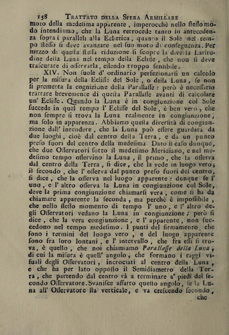 moro della mededma apparente , imperocché nello fledomo- do intendiamo, che la Lana retrocede tanto in anteceden¬ za (opra i paralleli alla Eclittica, quanto il Sole nel tem¬ po dello lì d eve avanzare nel Tuo moto di confeguenza. Per mezzo dì quella della riduzione li (copte la dive la Latito- dine deiia Luna nel tempo della Ecliiie , che non (i deve trafcurare di odèrvarla, elìendo troppo (eniibde. XIV. Non (noie cP ordinario perfezionarli un calcolo per la mi far a della Edili e del Sole , o della Luna , fe non li premetta la cognizione della Parallade : però è neceffario trattare brevemente di queihi Parallade avanti di calcolare Un’ Eclide. Quando la Luna è in congiunzione col Sole fuccede in quel tempo P EclilTe del Sole , è ben vero , che non Tempre li trova la Luna realmente in congiunzione 9 ma fola in apparenza. Abbiamo quella divertirà di congiun¬ zione dall9 intendere , che la Luna può edere guardata da due luoghi, cioè dal centro della Terra, e da un punto prefa fuori del centro della mededma Dato il cafo dunque, che due Oilervatori fotto il medelìmo Meridiano, e nel me- delìmo tempo offe r vi no la Luna , il primo , che la ollerva dal centro della Terra , fi dice, che la vede in luogo vero; il fecondo , che P oderva dal punto prefa fuori dei centro, fi dice , che la oderva nel luogo apparente r dunque fe P uno, e P altro oderva la Luna in congiunzione col Sole, deve la prima congiunzione chiamarti vera , come lì ha da chiamare apparente la feconda , ma perchè è impedìbile , che nello ftedo momento di tempo V uno , e V altro de¬ gli Odèrvatori vedano la Luna in congiunzione ; però (i dice , che la vera congiunzione , e P apparente , non tuc- cedono nel tempo medelìmo. 1 punti del firmamento, che fono ì termini del luogo vero f e del luogo apparente fono fra loro lontani , e P intervallo , che ira effi fi tro¬ va, è quello , che noi chiamiamo Para llajj e della Luna t di cui fa mifura è quell7 angolo f che formano i raggi vs- fuals degli OlTervatori , incrociati al centro della Luna , e che ha per Iato oppolto il Semidiametro della Ter¬ ra , che partendo dal centro va a terminare ar piedi del fe¬ condo OdeTvatore.Svanifce affatto quello angolo, fe la Lu¬ na alP Offervatore ita verticale, e va crefcendo fecondo , che