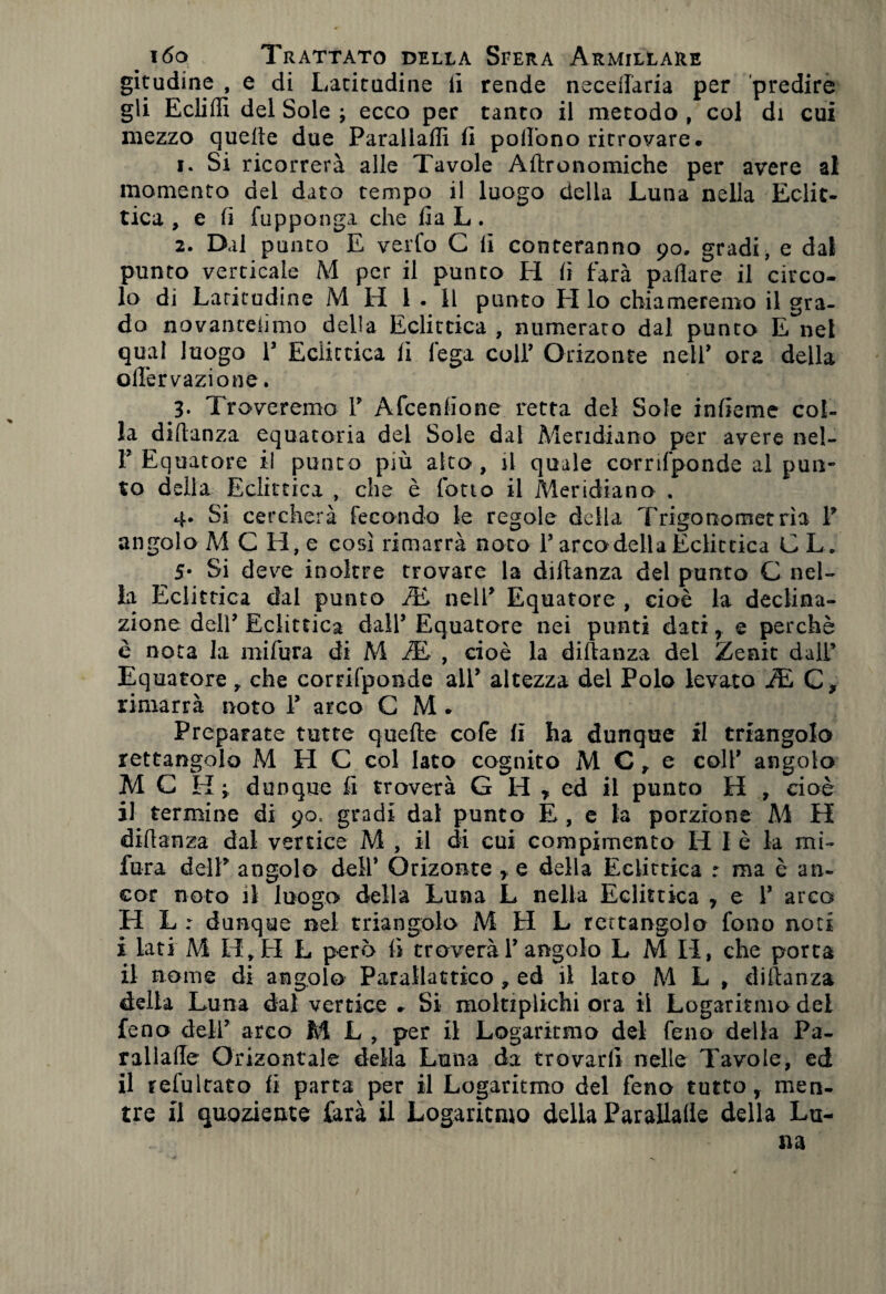 gitudine , e di Latitudine li rende neceflaria per predire gli Ecliffi del Sole ; ecco per tanto il metodo , col di cui mezzo quelle due Parallaffi fi pollòno ritrovare. 1. Si ricorrerà alle Tavole Altronomiche per avere ai momento del dato tempo il luogo della Luna nella Eclit¬ tica , e li fupponga che Ila L. 2. Dal punto E verfo C lì conteranno 90. gradi, e dal punto verticale M per il punto H li farà palìare il circo¬ lo di Latitudine M H 1 . 11 punto H lo chiameremo il gra¬ do novanceiìmo della Eclittica , numerato dal punto E net qual luogo 1’ Eclittica lì lega coll’ Orizonte nell’ ora della olfervazione. 3. Troveremo 1’ Afcenlione retta del Sole inlieme col¬ la diltanza equatoria del Sole dal Meridiano per avere nel- 1’ Equatore il punto più alto, il quale corrifponde al pun¬ to della Eclittica , che è l'otto il Meridiano . 4. Si cercherà fecondo le regole della Trigonometria 1’ angolo A4 C H, e così rimarrà noto l’arco della Eclittica C L. 5- Si deve inoltre trovare la diltanza del punto C nel¬ la Eclittica dal punto iE nell’ Equatore , cioè la declina¬ zione dell’ Eclittica dall’ Equatore nei punti dati , e perchè è nota la mifura di M iE , cioè la diltanza del Zenit dall’ Equatore, che corrifponde all’ altezza del Polo levato i£ C» rimarrà noto P arco C M. Preparate tutte quelle cole li ha dunque il triangolo rettangolo M H C col lato cognito M C, e coll’ angolo MC Hj dunque li troverà G H , ed il punto H , cioè il termine di 90, gradi dal punto E , e la porzione A4 H diltanza dal vertice M , il di cui compimento H I è la mi¬ fura dell’ angolo dell’ Orizonte , e della Eclittica r ma è an¬ cor noto il luogo della Luna L nella Eclittica , e 1’ arco H L : dunque nel triangolo M H L rettangolo fono noti i iati M LI, FI L però lì troverà 1’angolo LMI1, che porta il nome di angolo Parallattico » ed il lato A4 L , diltanza delia Luna dal vertice - Si moltiplichi ora il Logaritmo del feno dell’ arco M L , per il Logaritmo del feno della Pa- rallade Orizontale della Luna da trovarli nelle Tavole, ed il refultato fi parta per il Logaritmo del feno tutto, men¬ tre il quoziente farà il Logaritmo della Parapalle della Lu-