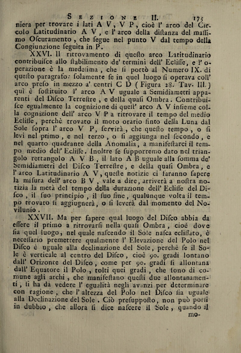 niera per trovare i lati A V, V P , cioè V arco del Gir. colo Latitudinario A V, eF arco delia diltanza del malli. mo Ofcuramento , che fegue nel punto V dal tempo della Congiunzione feguìta in P. XXVI. 11 ritrovamento di quello arco Latitudinario contribuilce allo llabilimento de* termini dell* Eclilfe, e 1’ o- perazione è la medeùma , che lì portò al Numero IX. di quello paragrato: lolamente fe in quel luogo li operava coir arco prefo in mezzo a’ centri C D (Figura 28. Tav- IH.) qui è lollituito Y arco A V uguale a Semidiametri appa¬ renti del Dilco Terreftre * e della quali Ombra. Contribui¬ re egualmente la cognizione di quell’ arco A V inficine col¬ la cognizione dell’ arco V P a ritrovare il tempo del medio Eclille, perchè trovato il moto orario finto della Luna dal Sole lopra Y arco V P, fervirà , che quello tempo , o li levi nel primo , e nel terzo , o fi aggiunga nel fecondo , e nel quarto quadrante della Anomalìa, a manifellarci il tem¬ po medio deli’ Eclille. Inoltre le fupporremo dato nel trian¬ golo rettangolo A V B , il lato A B uguale alla fomma de* Semidiametri del Difco Terrefire , e della quali Ombra , e T arco Latitudinario A V, quelle notizie ci faranno fapere la mifura dell’ arco B V , vale a dire, arriverà a nolìra no¬ tizia la metà del tempo della durazione dell’ Eclille del Di¬ fco , il luo principio , il fuo fine, qualunque volta il tem¬ po trovato lì aggiugnerà, o fi leverà, dal momento del No¬ vilunio . XXVII. Ma per fapere qual luogo del Difco abbia da edere il primo a ritrovarli nella quali Ombra, cioè dove fia quel luogo, nel quale nafcendo il Soie nafca eclifiato, è neceffario premettere qualmente 1’ Elevazione del Polo nel Difco è uguale alla declinazione del Sole, perchè fe il So¬ le è verticale al centro del Difco , cioè 90. gradi lontano dall’ Orizonte del Difco , come per 90. gradi lì allontana dall’ Equatore il Polo , tolti quei gradi , che tono di co¬ mune agli archi , che manifeflano quelli due allontanamen¬ ti , lì ha da vedere 1’ egualità negli avanzi per determinare con ragione , che Y altezza del Polo nel Difco fia uguale alla Declinazione del Sole . Ciò prefuppoflo, non può porli in dubbio , che allora fi dice nafcere il Sole , quando il mo-