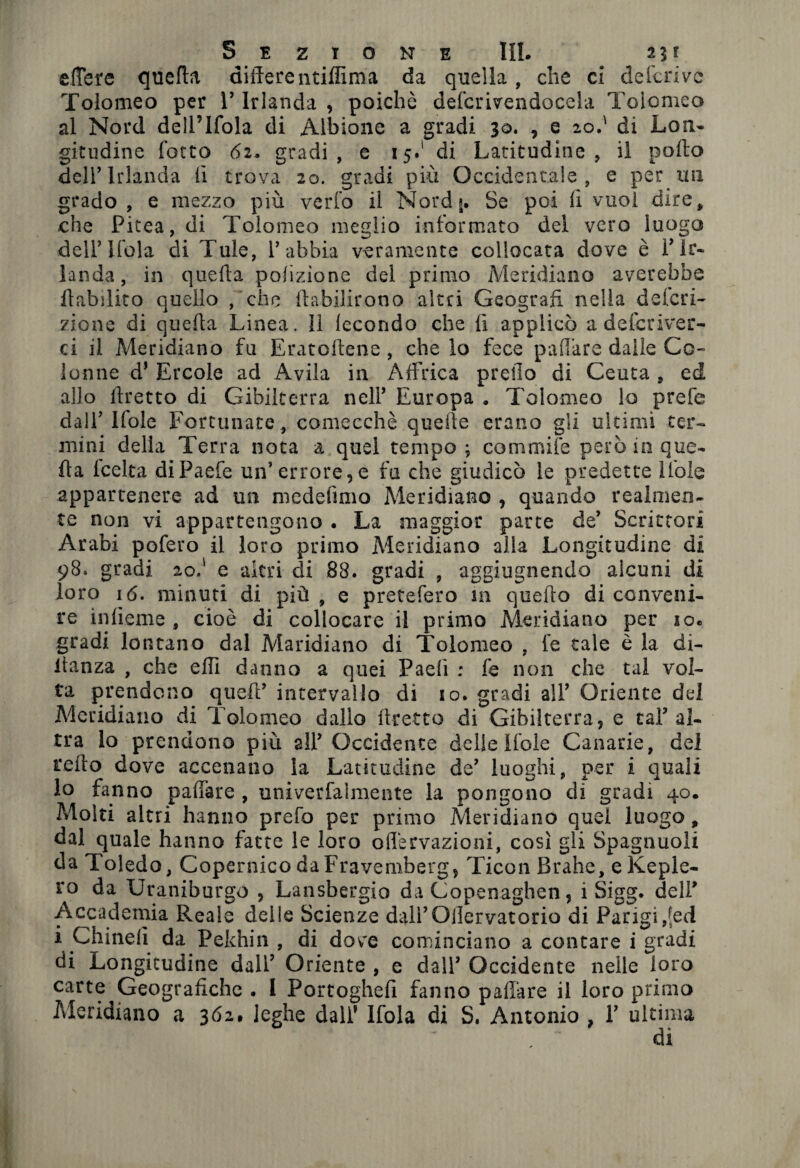 ettere quella differentiffima da quella, die ci deferivo Tolomeo per V Irlanda , poidiè defcrivendocela Tolomeo al Nord dell’Ifola di Albione a gradi 30. , e 20.' di Lon¬ gitudine fotto 62, gradi, e 15.1 di Latitudine, il porto dell’Irlanda li trova 20. gradi più Occidentale, e per un grado , e mezzo più verfo il Nordg. Se poi lì vuol dire, che Picea, di Tolomeo meglio informato del vero luogo dellTfola di Tuie, P abbia veramente collocata dove è P Ir¬ landa, in quella polizìone del primo Meridiano averebhe rtabilito quello , che ftabilirono altri Geografi nella deferi- zione di querta Linea. Il fecondo che fi applicò a deferiver- ci il Meridiano fu Eratoftene , che lo fece pattare dalle Co¬ lonne d* Ercole ad Avila in Affrica pretto di Ceuta , ed allo rtretto di Gibilterra nell’ Europa . Tolomeo lo prefe dall’ Ifole Fortunate , comecché quelle erano gii ultimi ter¬ mini della Terra nota a quel tempo ; Gommile però in que¬ rta leelta diPaefe un’errore, e fu che giudicò le predette Itole appartenere ad un medefimo Meridiano , quando realmen¬ te non vi appartengono . La maggior parte de’ Scrittori Arabi pofero il loro primo Meridiano alla Longitudine di 98. gradi 2o.' e altri eli 88. gradi , aggiugnendo alcuni di loro 16. minuti di più, e pretefero in querto di conveni¬ re infieme , cioè di collocare il primo Meridiano per io. gradi lontano dal Maridiano di Tolomeo , fe tale è la di- lianza , che erti danno a quei Paelì ; fe non che tal vol¬ ta prendono quell’ intervallo di io. gradi alP Oriente del Meridiano di Tolomeo dallo rtretto di Gibilterra, e taf al¬ tra lo prendono più alP Occidente delle Ifole Canarie, del refto dove accenano la Latitudine de’ luoghi, per i quali lo fanno pattare , univerfalmente la pongono di gradi 40. Molti altri hanno prefa per primo Meridiano quel luogo , dal quale hanno fatte le loro oflervazioni, così gli Spaglinoli da Toledo, Copernico daFravemberg, Ticon Brahe, e Keple¬ ro da Uraniburgo , Lansbergio da Copenaghen, i Sigg. dell' Accademia Reale delle Scienze daiPOllervatorio di Parigi,[ed i Chinelì da Pekhin , di dove cominciano a concare i gradi di Longitudine dall’ Oriente , e dall’ Occidente nelle loro carte Geografiche . I Portoglieli fanno palliare il loro primo Meridiano a 362. leghe dall' Ifola di S. Antonio , 1’ ultima