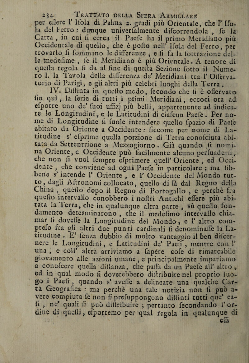 per edere V Kola di Palma 2. gradi più Orientale, che V lid¬ ia del Ferro : dunque univerfalmente decorrendola , fe la Carta , in cui li cerca il Paefe ha il primo Meridiano più Occidentale di quello, che è pollo nell’ lidia del Ferro, per trovarlo li fominano le differenze , e lì fa la lottrazione del¬ le Tnedefime , fe il Meridiano è più Orientale. A tenore di quella regola lì da al line di quella Sezione fotto il Nume¬ ro I. la Tavola della differenza de’ Meridiani tra T Gfferva- torio di Parigi, e gli altri più celebri luoghi della Terra . IV. Didima in quello modo, fecondo che lì è odervato fin qui , la ferie di tutti i primi Meridiani, eccoci ora ad efporre uno deMuoi uffizj più belli, appartenente ad indica¬ re le Longitudini 9 e le Latitudini di ciafcun Paefe. Per no¬ me di Longitudine lì (noie intendere quello fpazio di Paefe abitato da Oriente a Occidente : ficcorae per nome di La¬ titudine s* elprime quella porzione di Terra conofciuta abi¬ tata da Settentrione a Mezzogiorno. Già quando lì nomi¬ na Oriente, e Occidente può facilmente alcuno perfuaderd y che non lì vuoi Tempre efprimere quell* Oriente , ed Occi¬ dente , che conviene ad ogni Paefe in particolare ; ma lib¬ rerie s* intende i* Oriente , e 1* Occidente del Mondo tut¬ to, dagli Altronomi collocato, quello di là dal Regno della China quello dopo il Regno di Portogallo , e perchè fra quello intervallo conobbero i 11 olì ri Antichi edere più abi¬ tata la Terra, che in qualunque altra parte 3 sù quello fon¬ damento determinarono , che il medefìrno intervallo chia¬ mar lì doveffe la Longitudine del Mondo, e ì* altro com- prefo fra gli altri due punti cardinali lì denominadè la La¬ titudine . E1 lenza dubbio di molto vantaggio il ben dilcer- nere le Longitudini, e Latitudini de* Pae(ì , mentre con V una , e coli* altra arriviamo a fapère cofe di rimarcabile giovamento alle azioni umane , e principalmente impariamo a conofcere quella didanza, che padà da un Paefe all* altro , ed in qual modo li doverehbero diitribuire nel proprio luo¬ go i Paeii , quando s* avede a delineare una qualche Car¬ ta Geografica : ma perchè una tale notizia non li può a- vere compiuta fe non fi prefuppongono didimi tutti que* ca¬ li , ne* quali lì può diftribuire ; pertanto fecondando Y or¬ dine di quedi, dporremo per qual regola in qualunque di