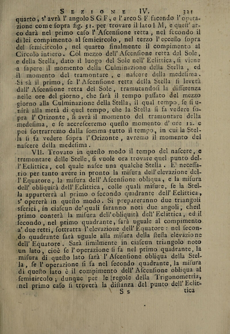 J> “ 3 quarto, $* avrà V angolo S G F, e T arco S F facendo V opera¬ zione come l’opra fìg. 51. per trovare il lato i M, e quell’ ar¬ co darà nel primo calo F Afceniione retta , nel fecondo il di lei compimento al femicircolo , nel terzo l1 eccello l'opra del femicircolo , nel quarto finalmente il compimento al Circolo intiero. Col mezzo deli’Alcenfione retta del Sole, e della Stella, dato il luogo del Sole nell’ Eclittica, fi viene a fapere il momento della Culminazione della Stella , ed il momento del tramontare , e naiccre della medefima. ■ Si sa il primo, fe V Afceniione retta della Stella lì leverà dall’ Afceniione retta del Sole , tramutandoli la differenza neile ore del giorno, che farà il tempo pillato del mezzo giorno alla Culminazione della Stella, il qual tempo, fe fi u- mrà alla metà di quel tempo, che la Stella il la vedere fo- pra 1? Orizonte , fi avrà il momento del tramontare delia medefima, e fe accrefceremo quello momento d'ore 12. e poi fottrarremo dalla Somma tutto il tempo, in cui la Stel¬ la li fa vedere fopra V Orizonte, avremo il momento dei nafeere della medefima. Vii. Trovato in quello modo il tempo dei nafeere, e tramontare delle Stelle, fi vuole ora trovare quel punto del- l’Eclittica, col quale nafce una qualche Stella. E1 ne ce ila- no per tanto avere in pronto la milura dell’elevazione.del¬ l’Equatore, la mi fura dell’Afceniione obliqua, e la milura deif obliquità dell’Eclittica , colle quali milure, le la Stel¬ la apparterrà al primo o fecondo quadrante dell Eclittica * s’ opererà in quello modo . Si prepareranno due triangoli sferici, in ciafcun de’quali faranno noti due angoli, cheti primo conterà la mifura dell’obliquità dell Eclittica, ed il fecondo, nel primo quadrante, fara uguale al compimento a’ due retti, foctratta l’elevazione dell’Equatore : nel fecon¬ do quadrante latà uguale alla miiura della fi ella elevazione dell’ Equatore . Sarà Similmente in ciafcun triangolo noto un lato, cioè fe V operazione li fa nel primo quadrante, la mifura di quello lato farà 1’ Afceniione obliqua della Stel¬ la, fe P operazione fi fa nel fecondo quadrante, la mifura di quello lato è il compimento dell’Afceniione obliqua al femicircolo \ dunque per le fregole della Trigonometria, nel primo calo lì troverà la diftanza del punto deli Echc- \ S s tica