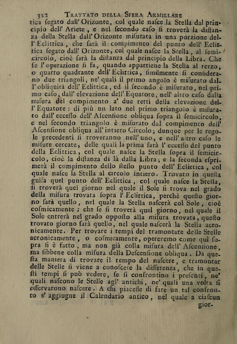 lica fegato dall’Orizonte, col quale nalce la Stella dal prin¬ cipio dell’ Ariete , e nel fecondo cafo li troverà la diftan- za della Stella dall’Orizonte mifurata in una porzione dei- fi Eclittica , che farà il compimento del punto dell1 Eclit¬ tica fegato dall’ Orizonte, coi quale nafce la Scella, al ferni- circoio, cioè farà la dillanza dal principio delia Libra. Che fe l’operazione lì fa, quando appartiene la Stella al terzo, o quarto quadrante dell’Eclittica, limilmente li conlidera- no due triangoli, ne’quali il primo angolo è miairato dal¬ l’obliquità dell’ Eclittica , ed il fecondo è mifurato, nel pri¬ mo calo, dall’ elevazione dell’Equatore, nell’ altro cafo dalla mifura del compimento a’ due retti della elevazione del¬ l’Equatore : di più un lato nel primo triangolo è indura¬ to dall’eccello dell’Afcenlione obliqua fopra il femicircolo, e nel fecondo triangolo è mifurato dal compimento dell’ Afcenlione obliqua all’intiero Circolo ; dunque per le rego¬ le precedenti lì troveranno nell’uno, e nell’altro cafo le mifurc cercate , delle quali la prima farà 1’eccello del punto della Eclittica , col quale nalce la Stella fopra il femicir¬ colo, cioè la dillanza di là dalla Librai e la feconda efpri- merà il compimento dello Hello punto dell’ Eclittica , col quale nafce la Stella al circolo intiero. Trovato in quella guifa quel punto dell’ Eclittica , col quale nafce la Stella, li troverà quel giorno nel quale il Sole lì trova nel grado della milura trovata lopra 1' Eclittica, perchè quello gior¬ no farà quello, nel quale la Stella nafcerà col Sole , cioè cofmicamente ; che fe lì troverà quel giorno, nel quale il Sole entrerà nel grado oppollo alla mifura trovata, quello trovato giorno farà quello, nel quale nafcerà la Stella acro¬ nicamente. Per trovare i tempi del tramontare delle Stelle acronicamente , o cofmicamente, opereremo come qui fo¬ pra lì è fatto, ma non già colla mifura dell’Afcenlione, ma lìbbene colla mifura della Defccnfione obliqua . Da quel fta maniera di trovare il tempo del nafcere, e tramontar delle Stelle li viene a conofcere la differenza, che in que¬ lli tempi lì può vedere, fe fi confrontino i prefenci, ne’ quali nafcono le Stelle agl’ antichi, ne’quali una volta li ollèrvarono nafcere . A chi piacefie di fare un tal confron¬ to s aggiugne il Calendario antico , nel quale a ciafeun gior-