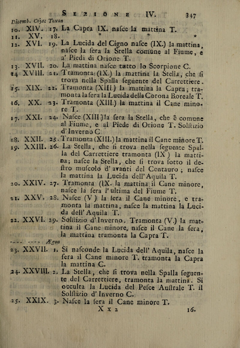 Btccmb. Cojac Toxon 10. XIV. 17. La Capra IX. nafce la mattina T. 11. XV. 18. ^ * . i * 12. XVI. 19. La Lucida del Cigno nafce (IX.) la mattina, nafce la fera la Stella comune al Fiume, c V Piedi di Orione T. 33. XVII. 20. La mattina nafce tutto Io Scorpione C. *4 XVilI. 21. T ramonta- (IX.) la. mattina la Stella, che (1 trova nella Spalla tegnente del Carrettiere. 15. XIX. 22. I ramonta (XIII.) la mattina la Capra; tra- montalafera la Lucida della Cor ona lioreale T. 16. XX. -23. Tramonta (Xlll) la mattina il Cane mino* re T. 17. XXI. 24* ì>s<‘llce (XIII ) la fera la Stella , che è comune ni Fiume, e al Piede di Orione T. Soiihzio d’inverno C 18. XXII. 25. Tramonta(XIII.)la mattinai! Cane minoreT. 19. XXIII. 26. La Stella, che li trova nella feguence Spal¬ la del Carrettiere tramonta (IX ) la matti¬ na; nafce la Stella, che iì trova lotto il de¬ liro mulcoio d’ avanti del Centauro ; nafce la mattina la Lucida dell’Aquila T. 20. XXIV. 27. Tramonta (IX. la mattina il Cane minore, nafce la (era 1’ ultima del Fiume T. 21. XXV. 28. Nafce (V ) la lera il Cane minore, e tra¬ monta la mattina, nafce la mattina la Luci¬ da dell’Aquila T. 22. XXVI. 29. Sollìizio d’inverno. Tramonta (V.) la mat¬ tina il Cane minore, nafce il Cane la fera, la mattina tramonta la Capra T. -- -- J£<ron li * 23. XXVII. 1. Si nafeonde la Lucida dell’ Aquila, nafce la fera il Cane minore T. tramonta la Capra la mattina C. ,24. XXVIII. 2. La Stella, che il trova nella Spalla feguen- te del Carrettiere, tramonta la mattina. Si occulta la Lucida del Pefce Auftrale T. il Sollìizio d’Inverno C. 25. XXIX. 3. Nalce la lera il Cane minore T. X x 2 i<5.