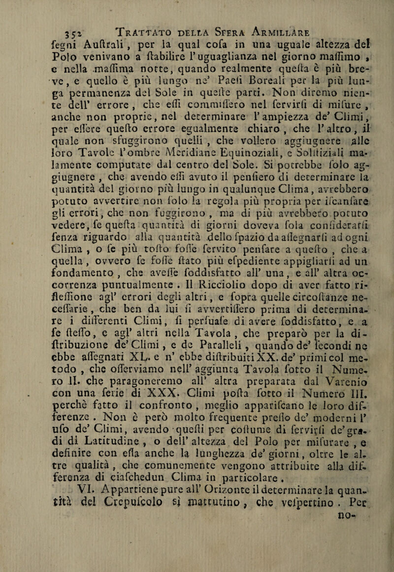 fegni Aulitali , per la qual cofa in una uguale altezza del Polo venivano a ftabilire l’uguaglianza nel giorno maliimo , e nella .madima notte, quando realmente quella è più bre¬ ve, e quello è più lungo ne’ Padi Boreali per la più lun¬ ga permanenza dei Sole in quelle parti. Non diremo nien¬ te dell’ errore , che dii comanderò nel fervidi di mifure , anche non proprie, nel determinare l’ampiezza de’Climi, per edere quello errore egualmente chiaro , che V altro, il quale non sfuggirono quelli , che vollero aggiugnere die loro Tavole l’ombre Meridiane Equinoziali, e Solitiziali ma¬ lamente computate dal centro del Sole. Si potrebbe folo ag¬ giugnere , che avendo elfi avuto il penderò di determinare la quantità del giorno più lungo in qualunque Clima, avrebbero potuto avvertire non loie la regola più propria per ifeanfare gli errori, die non fuggirono, ma di più avrebbero potuto vedere, fe quella quantità di giorni doveva fola condderard lenza riguardo alia quantità dello fpazio da adegnarli ad ogni Clima , o fe più tolto fode fervito penfare a quello , che a quella , ovvero fe fode dato più efpediente appigliarli ad un fondamento , che avelie foddisfatto all’ una, e all’ altra oc¬ correnza puntualmente . Il Ricciolio dopo di aver fatto ri- flellìone agl’ errori degli altri, e fopra quelle circodanze ne- c e dà rie , che ben da lui li avvertidero prima di determina¬ re i differenti Climi, li pprfuafe di avere foddisfatto, e a fe (leffo, e agl’ altri nella Tavola, che preparò per la di- ftribuzione de’Climi, e de Paralleli, quando de’ fecondi ne ebbe adegnati XL. e n’ ebbe diftrifauiti XX. de’ primi col me¬ todo , che oderviamo nell’ aggiunta Tavola fatto il Nume, ro li. che paragoneremo all’ altra preparata dal Varenio con una ferie di XXX. Climi polla fotto il Numero III. perchè fatto il confronto , meglio apparivano le loro dif¬ ferenze . Non è però molto frequente predo de’ moderni 1’ ufo de’ Climi, avendo-quedi per coitume di fervidi de’gra¬ di di Latitudine , o dell’ altezza del Polo per mifurare , e dednire con efla anche la lunghezza de’giorni, oltre le al¬ tre qualità , che comunemente vengono attribuite alla dif¬ ferenza di ciafchedun Clima in particolare . VI. Appartiene pure all’ Orizonte il determinare la quan¬ tità del Crepuscolo si mattutino ? che vespertino . Per no-