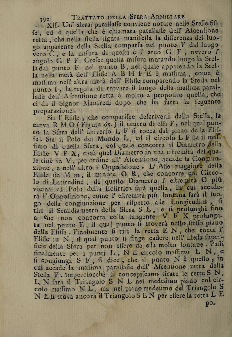 Xil. Un' altra parallaffe conviene notare nelle Stelle Hf- fe, ed è quella che è chiamata parallaffie dell’ Afcenlione retta , che nella della figura manifeda la differenza del luo¬ go apparente della Stella comparfa nel punto F dal luogo veto Cf , e la indura gì quella e I ai co G 1* 3 oweio l angolo G P F. Ctefce quella mifura mutando luogo la Stel¬ la dal punto F nel punto B, nei quale apparendo la Stel¬ la nella metà dell’ Elide A B H F £ è malfima , come è malli ma nell’ altra metà dell’ Elide comparendo la Stella net punto I, la regola .di trovare il luogo della ma in ma parai' ìade dell’ Afcenlione retta è molto a propolito quella, che ci da il Signor Manfredi dopo che ha fatta la Tegnente preparazione. Sia T Elide 3 che eomparìfee deferiverd dalla Stella, la curva R M O ( Figura 65.) il centro di dìa F 3 nel qual puti¬ to la Sfera dell’ univerlo L F lì tocca dal piano della E1 fi¬ fe . Sia il Polo del Mondo L, ed il circolo L F lìa il mal- fioo di quella Sfera, col quale concorra il Diametro deila Elide V F X, cioè, quel Diametro in una edremità del qua¬ le cioè in V, per ordine all’ Afcenlione, accade la Congiun¬ zione , e nell’ altro l* Opposizione • E’ Ade maggiore della Elide lìa M tn il minore O R, che concorre 901 Circo¬ lo di Latitudine , di quello Diametro V edrerpità O piu vicina al Polo della Eclittica farà quella , in cui accade- rà E Opposizione> come ì! edremità più lontana farà il luo¬ go delia congiunzione per rifpetto alle Longitudini , li tiri il Semidiametro della Sfera S L , e d prolunghi fino a che non concorra colia tangente V F X prolunga¬ ta nel punto E , il qual punto li troverà nello dello piano della Elide . Finalmente fi tiri la retta E N , che tocca F Elide in N , il qual punto fi finge cadere nell’ ideila luper- ficie della Sfera per non edere da efla molto lontane . Padì finalmente per i punti L, N il circolo maffimo L li congiunga S F , fi dice , che il punto JSJ è quello > in cui accade la ma di ma parallaffe deli’ Afcenlione retta della Stella F . Imperciocché li concepifcano tirate le rette S N, L. N farà il Triangolo S N L nel me de lìmo piano col cir¬ colo maffimo N L , ma nel piano medelìmo del Triangolo S N Lii trova ancorali Triangolo S EN per edere la retta L £