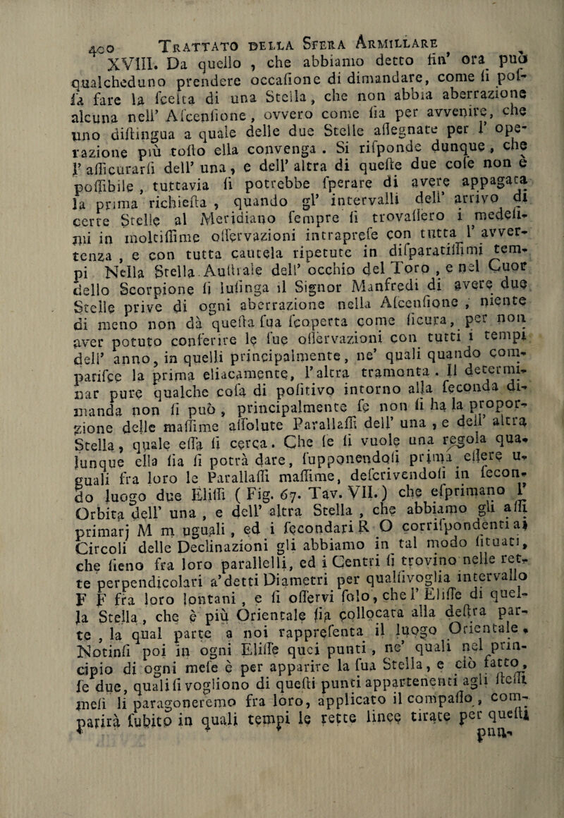 XVili. Da quello , che abbiamo detto fin’ ora può qualcheduno prendere occafione di dimandare, come fi pol¬ la fare la fceita di una Stella, che non aboia aberrazione alcuna nell’ Afceniione, ovvero come ha per avvenire, che uno diftingua a quale delle due Stelle ailegnate per r ope¬ razione Più tolto ella convenga . Si rifponde dunque, che I’ affi curarli dell’ una, e dell’altra di quelle due cole non e poffibile , tuttavia fi potrebbe fperare di avere appagala la prima richieda , quando gl’ intervalli dell’ arrivo di certe Stelle al Meridiano Tempre fi trovaliero i medell- jiii in moltidìme ollervazioni intraprefe con tutta 1’ avver¬ tenza , e con tutta cautela ripetute in dilparatilf?mi tem¬ pi Nella Stella Aulii ale dell’ occhio del Toro , e nel Cuor dello Scorpione fi infinga il Signor Manfredi di avere due Stelle prive di ogni aberrazione nella Alcendone , niente di meno non dà quella tua Coperta come fìcura, per non aver potuto conferire le lue ollervazioni con tutti i tempi dell’ anno, in quelli principalmente, ne’ quali quando com- parifce la prima eliacamente, l’altra tramonta . Il deierrm- nar pure qualche cola di politivo intorno alla feconda di¬ manda non fi può , principalmente fe non li ha la propor¬ zione delle maliime aifolute Paralladì dell’ una , e dea altia Stella, quale efl'a fi cerca. Che (e li vuole una regola qua, Junque ella lia li potrà dare, {'apponendoli prima oliere u, quali fra loro le Paralìadi maffirae, defcrivendoli m lecon- do luogo due Èli Ili ( Fig. 67. Tav. VII. ) che elpnmano 1 Orbita dell’ una , e dell’ altra Stella , che abbiamo gu a 111 primari M m uguali , ed i fecondar! R O corrilpondenti a» Circoli delle Declinazioni gli abbiamo in tal modo lunati, che fieno fra loro parallelli, ed i Centri li trovino nelle ret¬ te perpendicolari a’detti Diametri per qualiivoglia intervallo F F fra loro lontani , e fi odervi folo,chei Elide di quel¬ la Stella , che è più Orientale fia collocata alla delira par¬ te , la qual parte a noi rapprefenta. il luogo Orientale, No tini! poi in ogni Elide quei punti , ne’ quali nel prin¬ cipio di ogni mele è per apparire la fua Stella, e ciò fatto, fe due, quali fi vogliono di quelli punti appartenenti agii (tedi meli li paragoneremo fra loro, applicato il compado , com¬