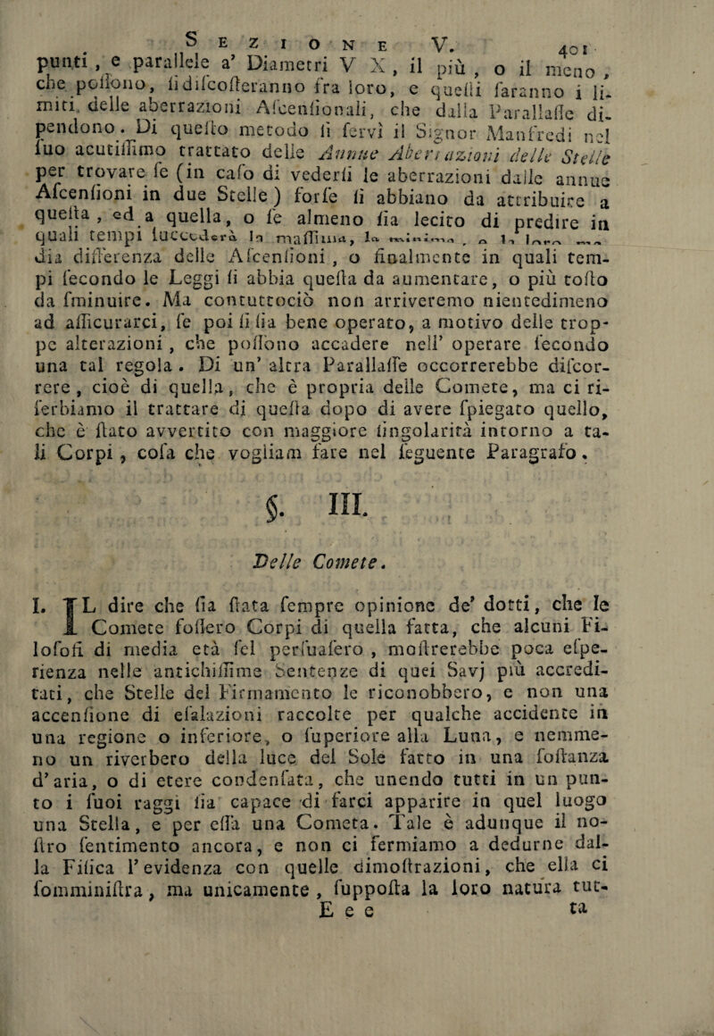 più , o il meno , quelli faranno i li. dalla Par alialie di- Sezione punti , e parallele a’ Diametri V X , il che pcilono, lìdilcofteranno ira loro, e miti delle aberrazioni Afceniionali, che pendono. Di quello metodo lì fervi il Signor Manfredi nel iuo acuciffimo trattato delie Annue Aber/ azioni delle Stelle per trovare fe (in calo di vederli le aberrazioni dalle annue Afcenhoni in due Stelle ) forfè li abbiano da attribuire a quella, ed a quella, o fe almeno fìa lecito di predire in quali tempi luccccUrà. la madìu^, m r ^ r-, dia diilerenza deile Aicenlìoni , o finalmente in quali tem¬ pi fecondo le Leggi li abbia quella da aumentare, o più tolto da fminuire. Ma contuttociò non arriveremo nientedimeno ad afficurarci, fe poi li fi a bene operato, a motivo delle trop¬ pe alterazioni , che pollóne accadere ne!P operare fecondo una tal regola . Di un' altra Parallalle occorrerebbe difeor- rere , cioè di quella, che è propria delle Comete, ma ci ri- ferbiamo il trattare di quella dopo di avere {piegato quello, che è flato avvertito con maggiore lingolarità intorno a ta¬ li Corpi, cola che vogliane fare nel feguente Paragrafo* $. ni Delle Comete. I. YL dire che fia fiata Tempre opinione de’ dotti, che le A Comete fodero Corpi di quella fatta, che alcuni Fi- lofofi di media età fcl perfuafero , mofirerebbe poca eipe- rienza nelle antichiilime Sentenze di quei Savj più accredi¬ tati, che Stelle del Firmamento le riconobbero, e non una accenlione di delazioni raccolte per qualche accidente in una regione o inferiore, o fuperiore alla Luna, e nemme¬ no un riverbero della luce del Sole fatto in una fodanza d’aria, o di etere condenfata, che unendo tutti in un pun¬ to i fuoi raggi iia capace di farci apparire in quel luogo una Stella, e per eflà una Cometa. Tale è adunque il no- ftro fentimento ancora, e non ci fermiamo a dedurne dal¬ la Fiiica l’evidenza con quelle dimofirazioni, che ella ci fomminidra, ma unicamente , fuppofta la loro natura tut- E e e ta