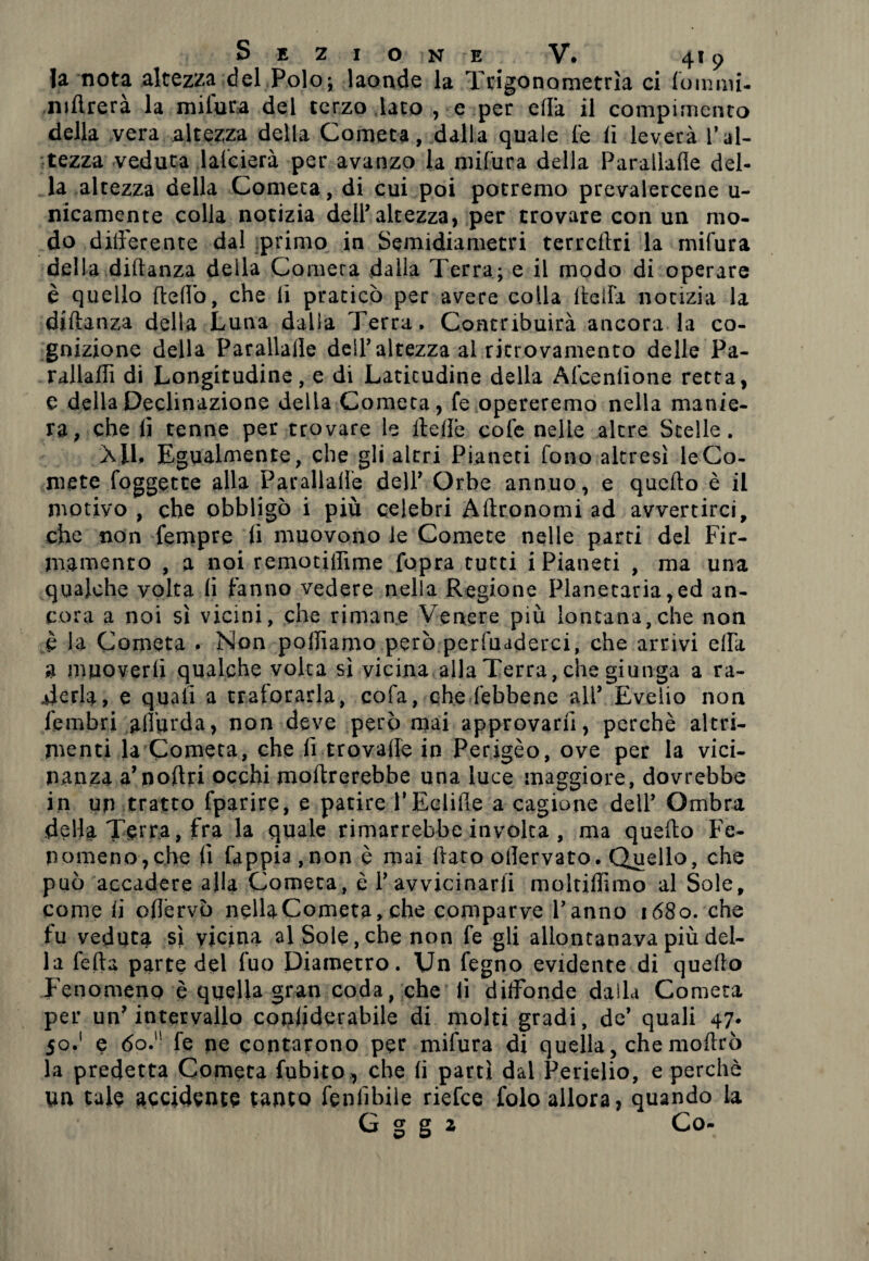 fa nota altezza del Polo; laonde la Trigonometria ci foinnii- niftrerà la mifura del terzo lato , e per ella il compimento della vera altezza della Cometa, dalla quale le lì leverà l’al¬ tezza veduta lalcierà per avanzo la mifura della Parallalle del¬ la altezza della Cometa, di cui poi potremo prevalercene u- nicamente colla notizia dell’altezza, per trovare con un mo¬ do differente dal primo in Semidiametri terrellri la mifura della diftanza della Cornerà dalia Terra; e il modo di operare è quello fleffo, che li praticò per avere colla (Iella notizia la diftanza della Luna dalia Terra. Contribuirà ancora la co¬ gnizione della Parallalle dell’altezza al ritrovamento delle Pa- rallaffi di Longitudine, e di Latitudine della Afceniìone retta, e della Declinazione della Cometa, fe opereremo nella manie¬ ra, che lì tenne per trovare le ftelìe cole nelle altre Stelle. X1L Egualmente, che gli altri Pianeti fono altresì leCo- mete foggette alla Parallalle dell’ Orbe annuo, e quello è il motivo , che obbligò i più celebri Aftronomi ad avvertirci, che non fempre li muovono le Comete nelle parti del Fir¬ mamento , a noi remotiffime fopra tutti i Pianeti , ma una qualche volta li fanno vedere nella Regione Planetaria,ed an¬ cora a noi sì vicini, che rimane Venere più lontana,che non è la Cometa . Non polliamo però perfmderci, che arrivi ella 3 muoverli qualche volta sì vicina alla Terra, che giunga a ra¬ derla, e quali a traforarla, cofa, che febbene all’ Evelio non i'embri affurda, non deve però mai approvarli, perchè altri¬ menti la Cometa, che li trovalfe in Perigèo, ove per la vici¬ nanza a’noftri occhi inoltrerebbe una luce maggiore, dovrebbe in un tratto fparire, e patire l’Eelifie a cagione dell’ Ombra della Terra, fra la quale rimarrebbe involta , ma quello Fe¬ nomeno,che li fappia.non è mai (taro ollervato. Quello, che può accadere alla Cometa, è 1’ avvicinarli moltiftìmo al Sole, come li oflèrvò nella Cometa, che comparve l’anno 1680. che fu veduta sì vicina al Sole, che non fe gli allontanava più del¬ la fetta parte del fuo Diametro. \Jn fegno evidente di quello Fenomeno è quella gran coda, che li diffonde dalla Cometa per un’intervallo conliderabile di molti gradi, de’ quali 47. 50.1 e 60. fe ne contarono per mifura di quella, che moftrò la predetta Cometa {libito , che li partì dal Perielio, e perchè yn tale accidente tanto feniibile riefee folo allora, quando la G g g 2 Co-