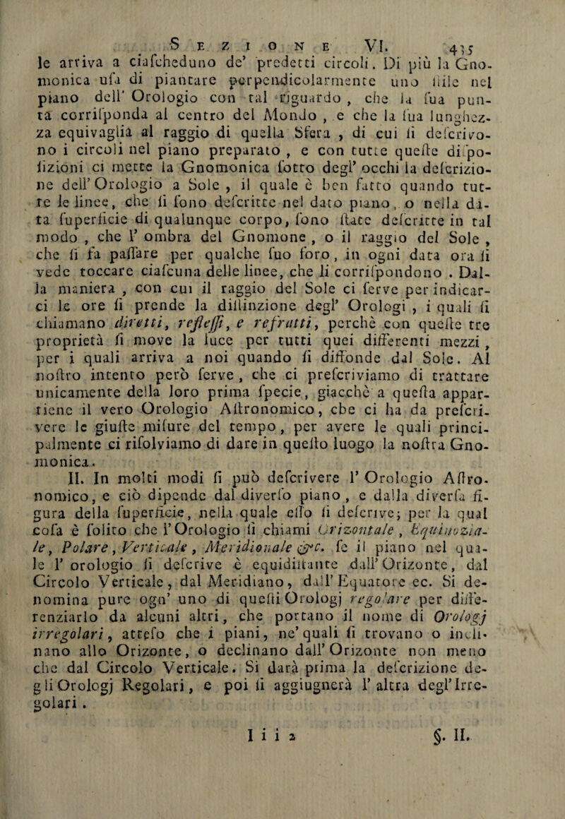 le arriva a ciafeheduno de’ predetti circoli. Di più la Gno¬ monica ufa di piancure perpendicolarmente uno 1 iile nel piano dell' Orologio con tal riguardo , che la Tua pun¬ ta ccrrifponda al centro del Mondo , e che la l'uà lunghez¬ za equivaglia al raggio di quella Sfera , di cui li deferiro¬ no i circoli nel piano preparato , e con tutte quelle difpo- iizioni ci inette la Gnomonica lotto degl’ occhi la dclcrizio- ne dell’Orologio a Sole , i! quale è ben fatto quando tut¬ te le linee, che li fono deferitte nel dato piano, o nella da¬ ta fuperlicie di qualunque corpo, fono fiate deferitte in tal modo , che 1’ ombra del Gnomone , o il raggio del Sole , che li fa pallate per qualche fuo foro, in ogni data ora li vede toccare ciafeuna delle linee, che li corrifpondono . Dal¬ ia maniera , con cui il raggio del Sole ci ferve per indicar¬ ci le ore lì prende la diilinzione degl’ Orologi , i quali li chiamano diretti, refiefjì, e refratti, perchè cun quelle tre proprietà li move la luce per tutti quei differenti mezzi , per i quali arriva a noi quando li diffonde dal Sole. Al noftro intento però ferve , che ci preferiviamo di trattare unicamente della loro prima fpecie, giacché a quella appar¬ tiene il vero Orologio Allronomico, ebe ci ha da prefcii- vcre le giufte mifure del tempo, per avere le quali princi¬ palmente ci rifolviamo di dare in quello luogo la nollra Gno¬ monica. II. In molti modi lì può deferivere 1’ Orologio Altro- nomico, e ciò dipende dal diverfo piano, e dalla diveda fi¬ gura della fuperlicie, nella quale elio li deferivo; per la qual cofa è foliro che l’Orologio lì chiami Orizontale, Equinozia¬ le, Polare, Verticale , Meridionale &c. fe il piano nel qua¬ le l’orologio lì deferivo è equidiitance dall’Orizonte, dal Circolo Verticale, dal Meridiano, dall’Equatore ec. Si de¬ nomina pure ogn’ uno di quelli Orologi regolare per diffe¬ renziarlo da alcuni altri, che portano il nome di Orologi irregolari, atrpfo che i piani, ne’quali (i trovano o indi- nano allo Orizonte, o declinano dall’Orizonte non meno che dal Circolo Verticale. Si darà piima la detenzione de¬ gli Orologi Regolari, e poi lì aggiugnerà falera degl’irre¬ golari . §• II* I» • 1 1 2