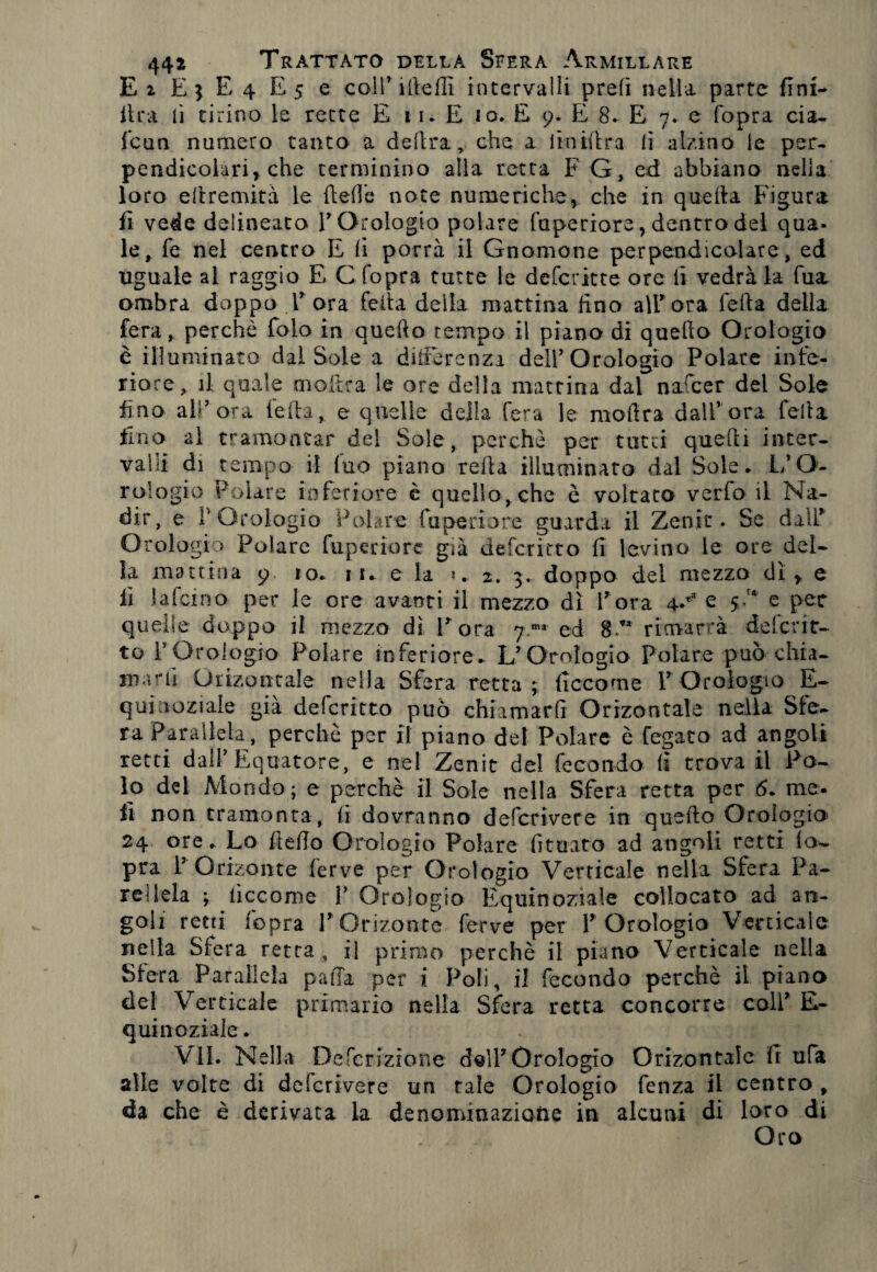 Ei Ej E 4 .E 5 e coH’illefli intervalli prefì nella parte fini- lira li tirino le rette E ii.E io. E 9. E 8. E 7. e fopra eia- fcun numero tanto a delira, che a finiftra lì alzino le per¬ pendicolari* che terminino alla retta F G, ed abbiano nella loro eftremità le {tede note numeriche, che in quella Figura fi vede delineata V Orologio polare fuperiore, dentro del qua- le, fe nel centro E (1 porrà il Gnomone perpendicolare, ed uguale al raggio E C l’opra tutte le deferitte ore li vedrà la Tua ombra doppo Torà fella della mattina fino all'ora fella della fera, perchè folo in quello tempo il piano di quello Orologio è illuminato dal Sole a differenza dell’Orologio Polare infe¬ riore, il quale moftra le ore della mattina dal nafeer del Sole fino ali7 ora fella, e quelle della fera le mollra dall’ ora fella fino al tramontar del Sole, perchè per tutti quelli inter¬ valli di tempo il (uo piano reità illuminato dal Sole. L’O¬ rologio Polare inferiore è quello, che è voltato verfo il Na¬ dir, e P Orologio Palare fuperiore guarda il Zenit. Se dall* Orologio Polare fuperiore già deferitto fi levino le ore del¬ la mattina 9. io. 11. e la >. 2. 3. doppo del mezzo dì e lì Iafeino per le ore avanti il mezzo dì l’ora 4. e 5  e per quelle doppo il mezzo dì l’ora 7ed 8” rimarrà delcrit- to l’Orologio Polare inferiore. L’Orologio Polare può chia¬ marli Orizontale nella Sfera retta ; lìccome 1’ Orologio E- quinoziale già deferitto può chiamarli Orizontale nella Sfe¬ ra Parallela, perchè per il piano del Polare è fegato ad angoli retti dall’Equatore, e nei Zenit del fecondo lì trova il Po¬ lo del Mondo ; e perchè il Sole nella Sfera retta per 6. me. fi non tramonta, li dovranno deferivere in quello Orologio 24 ore. Lo Hello Orologio Polare fituato ad angoli retti lo- pra l’Qrizonte ferve per Orologio Verticale nella Sfera Pa- reilela ; lìccome 1* Orologio Equinoziale collocato ad an¬ goli retti l'opra l’Qrizonte ferve per l’Orologio Verticale nella Sfera retta , il primo perchè il piano Verticale nella Sfera Parallela palla per i Poli, il fecondo perchè il piano del Verticale primario nella Sfera retta concorre coll’ E- quinoziale. VII. Nella Defcriztone dell’Orologio Orizontale lì ufa alle volte di deferivere un tale Orologio fenza il centro, da che è derivata la denominazione in alcuni di loro di Oro