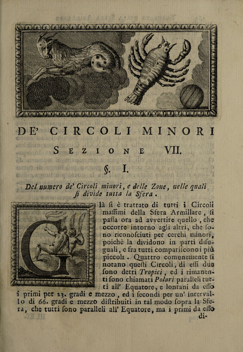 DE’ CIRCOLI MINORI Sezione VII. 5. I. Del numero de' Circoli minori, e delle Zone, nelle quali Ji divide tutta la Sfera . là fi è trattato di tutti i Circoli maffimi della Sfera Armiilare , ii palla ora ad avvertire quello , che occorre intorno agii altri, che fo¬ no riconofciuti per cerchi minori, poiché la dividono in parti dile¬ guali , e fra tutti comparil'conoi pili piccoli . Quattro comunemente li notano quelli Circoli, di ellì due fono detti Tropici , ed i rimanen¬ ti fono chiamati Polari paralleli tut¬ ti all’ Equatore, e lontani da elio i primi per 23. gradi e mezzo , ed i fecondi per un’ interval¬ lo di 66. gradi e mezzo diftribuiti in tal modo fopra la Sfe¬ ra, che tutti fono paralleli all’ Equatore, ma i primi da elfo di-