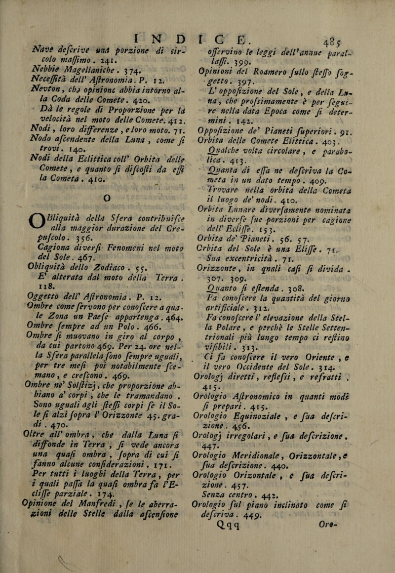 Nave def rive una porzione di cir¬ colo mafjìmo. 241. Nebbie Magellaniche. 3 74. Neceffìtà dell' Agronomìa, P. 12. Nevton, chj opinione abbia intorno al¬ la Coda delle Comete. 420* Dà le regole di Proporzione per la velocità nel moto delle Comete. 412. Nodi , loro differenze , e loro moto. 71. accendente della Luna , come fi trovi. 140. iNfa*// della Eclittica coll* Orbita delle Comete , ? quanto fi difeofii da e [fi la Cometa .410. O f~\Bliquìtà della Sfera contribuìfee alla maggior durazione del Cre¬ palcolo. 35 6. Cagiona diverfi Fenomeni nel moto del Sole. 467. Obliquità dello Zodiaco . 55. E* alterata dal moto della Terra . 118. Oggetto dell' Aflronomia . P. 12. Ombre come fervono per conofcere a qua¬ le Zona un Paefi appartenga. 464. Ombre fempre ad un Polo . 466. Ombre fi muovano in giro al corpo , da cui partono 469. P*#* 24. w* »*/- /<z Sfera parallela fono fempre uguali, per tre me fi poi notabilmente fee- mano , e crefcono , 469. Ombre ne' Solfliz), proporzione ab¬ biano a' corpi , c/;? /*» tramandano . uguali agli flejfi corpi fe il So¬ le fi alzifopra l' Orizzonte 45.gra¬ di . 470. Oltre all' ombra , che dalla Luna fi diffonde in Terra , fi vede ancora una quafi ombra , Jopra di cui fi fanno alcune con fi derazioni. 171. Per tutti i luoghi della Terra , per i quali pafja la quafi o?nbra fa l'E- cliffe parziale. 174. Opinione del Manfredi , fe le aberra¬ zioni delle Stelle dalla afeenfione offervino le leggi dell'annue parai- Ifijfi' fi 99* Opini otti del Roamero Jullo fi e fio fig¬ gevo. 397. V oppofizione del Sole, e della Lu¬ na , che profsimamente è per fegui- re nella data Epoca come fe deter¬ mini . 142. Oppofizione de' Pianeti fuperiori . 91. Orbita delle Comete Elittica. 403. Qualche volta circolare , e parabo¬ lica. 413. Quanta di e [fa ne deferiva la Co¬ meta in un dato tempo . 409. Trovare nella orbita della Cometa il luopo de'nodi. 410. Orb ita Lunare diverfamente nominata in diverf fite porzioni per cagione dell' Èclifie. 153. Orbita de' Pianeti, 56. 57. Orbita del Sole è una Elifie. 71.. Sua excentricità . 71. Orizzonte, in qnali enfi fi divida - 3°7- 3°9- Quanto fi eftenda . 308. Fa conofcere la quantità del gì orna artificiale. 312. Fa conofcere 1' elevazione della Stel¬ la Polare, e perchè le Stelle Setten¬ trionali più lungo tempo ci refiino vi fi hi li . 313. Ci fa conofcere il vero Oriente , e il vero Occidente del Sole. 314. Orologj diretti, reflefsi, e re fratti . 415» Orologio Aftronomico in quanti modi- fi prepari. 415. Orologio Equinoziale , e fitta deferì- zione. 45 6. Orologj irregolari , e fua definzione • 447*. Orologio Meridionale, Orizzontale, * fina de frizione. 440. Orologio Orizontale 9 e fua de fri¬ zione. 457. Senza centro. 442. Orologio fui piano inclinato come fi deferiva. 449. Q.qq