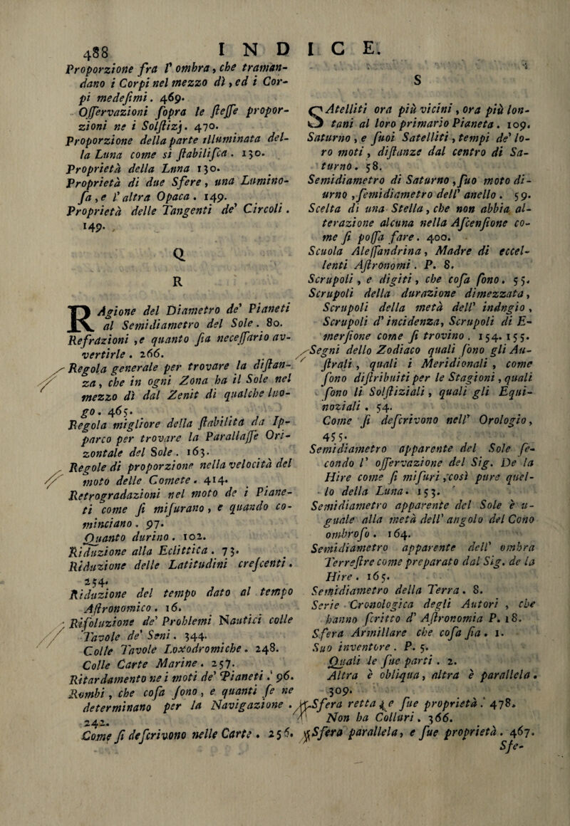 A X* 488 I N D Proporzione fra V ombra, che tramati- riano i Corpi nel mezzo dì, ed i Cor- pi medefimi. 469. Ojfervazioni fopra le fiejfe propor¬ zioni ne i Solftizj. 470* Proporzione della parte illuminata del¬ la Lima come si fiabilifca . 130. Proprietà della Luna 130. Proprietà di due Sfere, una Lumino- fa , e l'altra Opaca . 149. Proprietà delle Tangenti de' Circoli, I4P- , Q R RÀgione del Diametro de' Pianeti al Semidiametro del Sole. 80. Refrazioni ,e quanto fia neceffario av¬ vertirle .2 66. Regola generale per trovare la diftan- za, che in ogni Zona ha il Sole nel mezzo dì dal Zenit di qualche luo¬ go , 465* Regola migliore della (labilità da Ip- parco per trovare la Parali affé Ori- zontale del Sole. 163. Regole di proporzione nella velocità del moto delle Comete. 414» Retrogradazioni nel moto de i Piane¬ ti come fi mi furano , e quando co- tt.linciano. 97. Guanto durino• 102. Riduzione alla Eclittica » 75* Riduzione delle Latitudini ere]centi. 234* Riduzione del tempo dato al tempo Agronomico, 16, Risoluzione de' Problemi Nautici colle Tavole de’ Seni. 344. Colle Tavole Loxodromiche. 248. I C E. SAtellitì ora più vicini, ora più lon¬ tani al loro primario Pianeta, 109. Saturno , e fuoi Satelliti , tempi de' lo¬ ro moti, diflanze dal centro di Sa¬ turno, 58. Semidiametro di Saturno yfuo moto di¬ urno yfemidìametro dell' anello , 59. Scelta dì una Stella, che noti abbia al¬ terazione alcuna nella Afcenfione co¬ me fi pojfa fare. 400. Scuola Aleffandrina, Madre di eccel¬ lenti AJlrotto mi . P. 8. Scrupoli y e digiti, che cofa fono, 55* Scrupoli della durazione dimezzata, Scrupoli della metà dell' indugio, Scrupoli d'incidenza, Scrupoli di E- merjione come fi trovino . 154. 155. xSegni dello Zodiaco quali fono gli Au¬ strali , quali i Meridionali , come fono difiribuiti per le Stagioni, quali fono li Solfliziali, quali gli Equi¬ noziali . 54. Come fi deferivano nell' Orologio, 45 5- Semidiametro apparente del Sole fe¬ condo 1' offervazione del Sig. De la Mire come fi mi furi {così pure quel¬ lo della Luna, 153. Semidiametro apparente del Sole è ti¬ gnale alla metà dell' angolo del Cono ornbrofo , 164. Semidiametro apparente dell’ ombra Terreftre conte preparato dal Sig, de la Hire, 165. Semidiametro della Terra. 8. Serie Cronologica degli Autori , che hanno fritto d' Aftron orni a P. 18. Sfera Armillare che cofa fia, 1. Suo inventore. P. 5. Quali le fue parti . 2. Altra è obliqua, altra è parallela • 309. Colle Carte Marine, 257. Ritardamelo nei moti de' Ti aneti : 96. Rombi, che cofa fono, e quanti fe ne „ . determinano per la Navigazione . fySfera retta { e fue proprietà. 478, K' Non ha Collari. 366, Come fi deferivano nelle Carte . 2 5 5. %Sfera parallela, e fue proprietà. 467- Sfe-