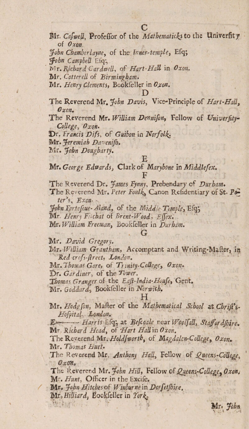 0 te. Cafwell, Profefîbr of the Muihematicks to the Univcrfît^r of Oxon. ^ûhn ChamberLayne, of the Inner-tempiEfq; ^ohn Campbell E(q% Mr, Richard Cardtpell, of Hart'^ddall in Oxon. Mr. Cottcrell of Birmingham» Mr. Henry Clements, Bookfeller in O^xon, D The Reverend Mr, John Davis, Vice-Principle of Hart-Hall^ Gxon, jThe Reverend Mr. William Dennifin, Fellow of XJniverfity- Cojlege, Oxon» ’ T)r. Francis, Difs, of Guihon in 'Norfolk^ Mr. Jeremiah Davenijh» Mr. John Dougharty» '• E Mr, George Edmrdsj Clark of Maryhone in Middlefex^ F The Reverend Dr, James Fynny, Prebendary of Durham» The Reverend Mr. Feter Foulki Canon Refidentiary of St. /er’s, FxciP - John Fe^rtefcue-Aland, of the Middle Temple, Bfqpf Mr, Henry Fiichat oi Brent-Wood» Ejfex, ' ' Mr, William Freeman, Bookfeller in Durham, . G Mr. David Gregory, Mr. William Grantham, Accomptanfc and Writing-Maftcr, lî^ ''^Fied crofs-JlreeU Bondon, ‘ 'F\r,Jbomas Gore, of Trinity-College, Oxen, Dr. Gardiner, of thé Tower. Thomas Granger of the Eafi-hdia-Houfe, Gent. Mr, Bookfeller in H Mr. Hodgfon, Mafter of the Mathematical School at ChriJFs- Hofiital- London, '  ' —-— Harris Efq*, at Befccale neatWoolfall, Stafordjhire, lÀr. Richard Head, of Hart HaU\n Oxon, The Reverend Mx.Holdjxporth, of Magdakn-CoUege, Oxon» Mr. Thomas Huet» The Reverend Mr, Anthony Hall, Fellow of ^eens-CoUege, OxOJl» The Reverend Mr. John HiU, Fellow of Qjieens^CoUege^ Oxon; Mr, Hunt, Officer in the Excife. Mr. John Hitches of Winhurne in Dorfetjhire, Mr3 Hilliardf Êookfellerin Torl^ ^ * ; ■: ' H Mr* John, V' Ic ^