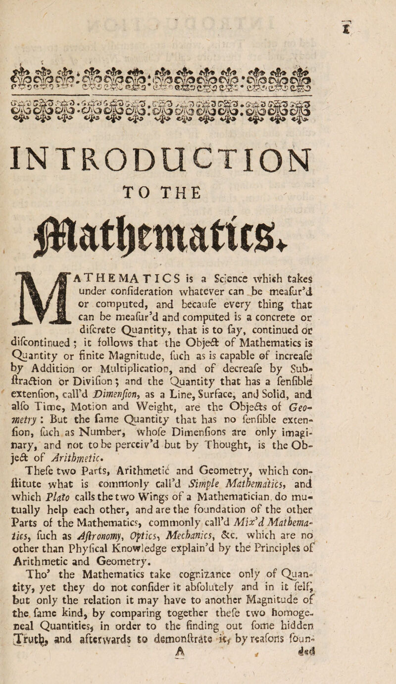 Hi ÈÜ : '-^2 ïé?. ES2 242 ?# ? «S-3 oA3 c(P ». cAa c§3 Dl'o : mo ÔPo Sp ; s/p cp introduction TO THE platl)ematit0v Ma T H E MA T IC S is a Science which takes under confideration whatever can be meafur’d or computed, and becaufe every thing that can be meafur’d and computed is a concrete or difcrete Quantity, that is to fay, continued dr difeontinued ; it follows that the Objeâ: of Mathematics is Quantity or finite Magnitude, fuch as is capable of incrcafd by Addition or Multiplication, and of decreafe by Sub- ftraAion or Divifion ; and the Quantity that has a fenfiblé extenfion, call’d Dimenfion, as a Line, Surface, and Solid, and alfo Time, Motion and Weight, are the Objects of GeO“ metry : But the fame Quantity that has no fenfible excen- fion, fuch as Number, Whofe Dimenfions are only imagi¬ nary, and not to be perceiv’d but by Thought, is the Ob- jeâ: of Arithmetic* Thefe two Parts, Arithmetic and Geometry, which con- ftitute what is commonly call’d Simple MàihemàiCh and which VlcLto calls the two Wings of a Mathematician, do mu¬ tually help each other, and are the foundation of the other Parts of the Mathematics, commonly call’d MixA Maibema- ihs, fuch as Afironomy, Optics’^ Mechanics, &c. which are no other than Phyfical Knowledge explain’d by the Principles of Arithmetic and Geometry. Tho’ the Mathematics take cognizance only of Quan- tity, yet they do not confider it abfolutely and in it felf, but only the relation it may have to another Magnitude of the fame kind, by comparing together thefe two homoge- neal Quantities^ in order to the finding out fome hidden JTrutlïj and afterwards to demonftrâts by reafons foun- h ^