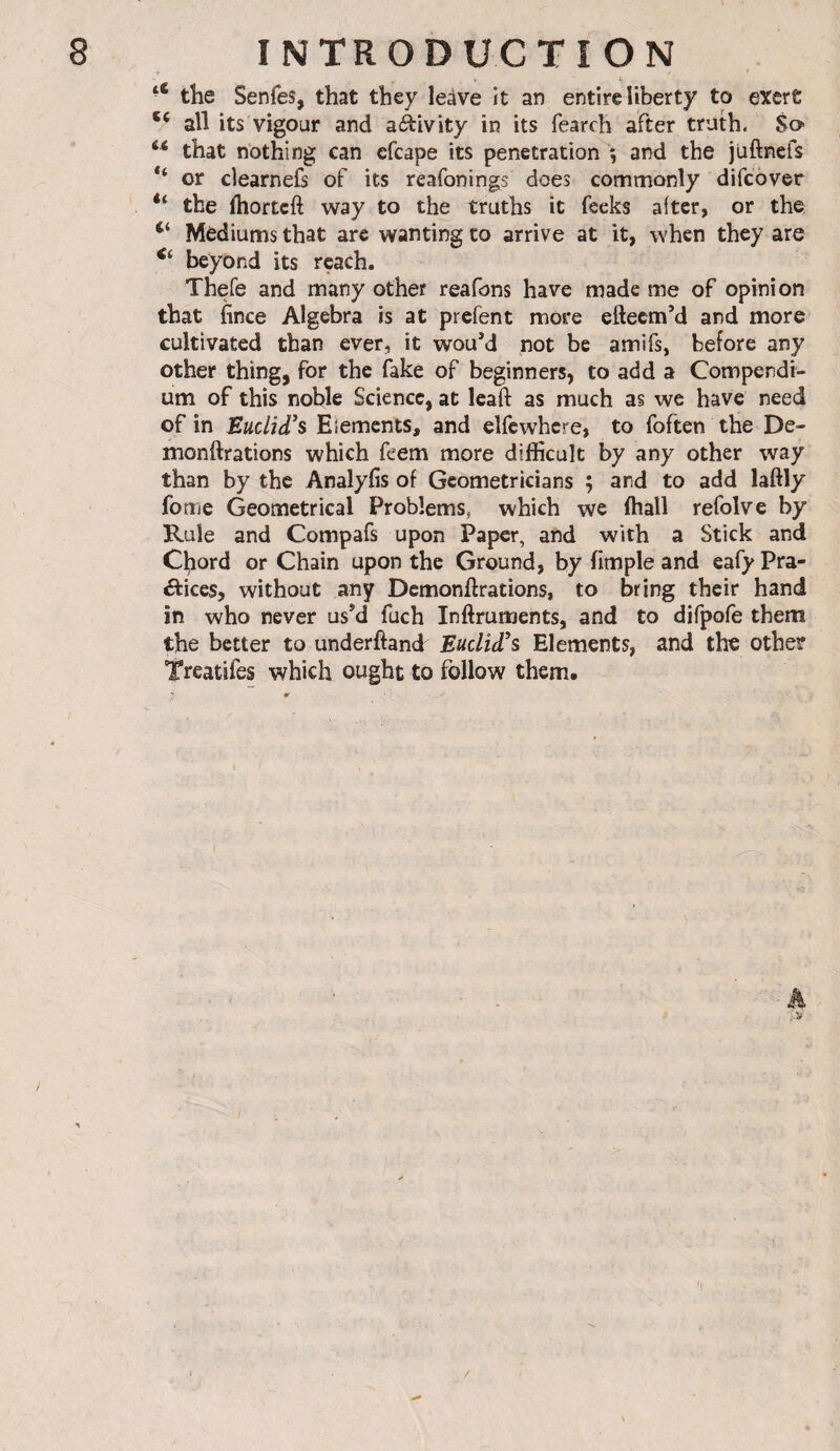 « the Senfes, that they leave it an entire liberty to exert ** all its vigour and aàivity in its fearch after truth. So “ that nothing can efcape its penetration 5 and the juftnefs or clearnefs of its reafonings does commonly difcover “ the ftiortcft way to the truths it fecks after, or the Mediums that are wanting to arrive at it, when they are beyond its reach. Thefe and many other reafons have made me of opinion that fince Algebra is at prefent more efteemM and more cultivated than ever, it wouM not be amifs, before any other thing, for the fake of beginners, to add a Compendi¬ um of this noble Science, at leaft as much as we have need of in Euclid's Elements, and elfe where, to foften the De- monftrations which feem more difficult by any other way than by the Analyfis of Geometricians ; and to add laftly fome Geometrical Problems, which we ffiall refolve by Rule and Compafs upon Paper, and with a Stick and Chord or Chain upon the Ground, by fimple and eafy Pra¬ ctices, without any Demonftrations, to bring their hand in who never us’d fuch Inflruments, and to difpofe them the better to underfiand Euclid's Elements, and the other Treatifes which ought to follow them. /