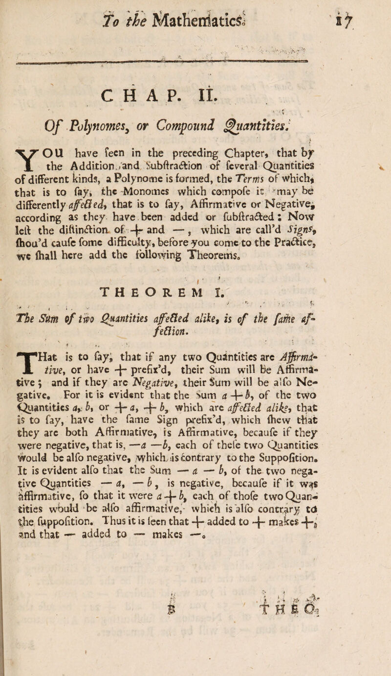 CHAP. II Of Polynômes, or Compoitnl ^lantHies! YOU have Teen in the preceding Chapter, that by the A ddition./and SubOra(ftion taf fcvrcral Quantities of different kinds, a Polynomc is farmed, the Terms of which^i that is to fay* the-Monomes which compofe it may be differently that is to fay, Affirmative or Negative^ according as they have been added or fubftraifed ; Now left the di{tin<ftioa of-^r and —, which are call’d Signff ihou’d caufefome difficulty, before you come to the Practice, we fhall here add the following Theorems» I ■ THEOREM I The Sm of two ^antities afe^ed alihcf is of the [me af- feCtion. THat is to fay; that if any two Quantities arc Affirmd* tive^ or have -j- prefix’d, their Sum will Be Affirma¬ tive ; and if they arc Negativet their Sum will be alfo Ne¬ gative, For it is evident that the Sum of the two Quantities bt or d, + which are affeBed alikft that is to fay, have the fame Sign prefix’d, which fhew that they are both Affirmative, is Affirmative, becaufc if they were negative, that is, —a. —b, each of thefe two Quantities would be alfo negative, ivyhich. is contrary to the Suppofition, It is evident alfo that tbs Sum — d — of the two nega¬ tive Qyantities — d, — b, is negative, bccaufe if it w^s Affirmative, fo that it were d-^^, each of thofe two Quan¬ tities would *be alfo affirmative,- which is'alfo contrary td thC; fuppofition. Thus it is lecn that 4“ added to makes ^nd that — added to — makes —, B