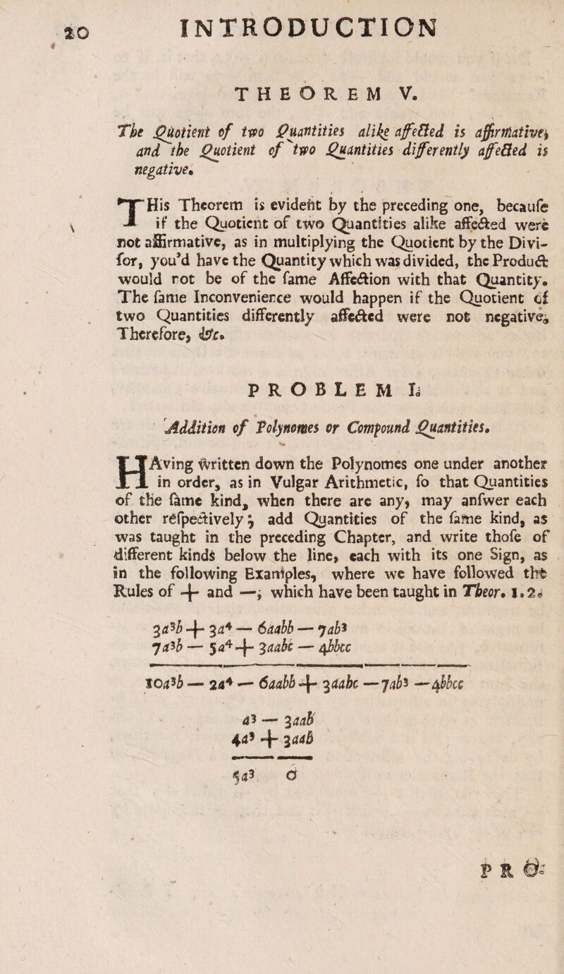 THEOREM V. The j^oiîent of tm jpuatîtities alike cifeEleâ is affirtûatîve^ and the j^otient of^two Quantities difermtly afeBed is negative» THis Theorem is evident by the preceding one, becaufe iF the Quotient of two (Quantities alike affected were not affirmative, as in multiplying the C^otient by the Divi- for, you’d have the Quantity which was divided, theProduâ: would rot be of the fame AfFcftion with that (^antity. The fame Inconvenience would happen if the (^iotient cf two Quantities diflPerentiy afTciJkcd were not negative^ Thcreforej ^c» P R O B L E M lé Addition of Tolynomes or Compound Quantities, HAving Written down the Polynômes one under another in order, as in Vulgar Arithmetic, fo that C^antitics of the lame kind, when there are any, may anfwer each other rêfpeôtively ^ add Quantities of the fame kind, as was taught in the preceding Chapter, and write thofe of different kinds below the line, each with its one Sign, as in the following ExarHples, where we have followed tht Rules of *4' and —i which have been taught in Tbeor» l.2« 4“ 3^^ •— 6aahb — jab^ ya^b — — A^bcc toa^b — 24^ — ôaabb^-- ^aahe ^jab^ ^^bbcc 45 — 3445' 445 4 3445 ^