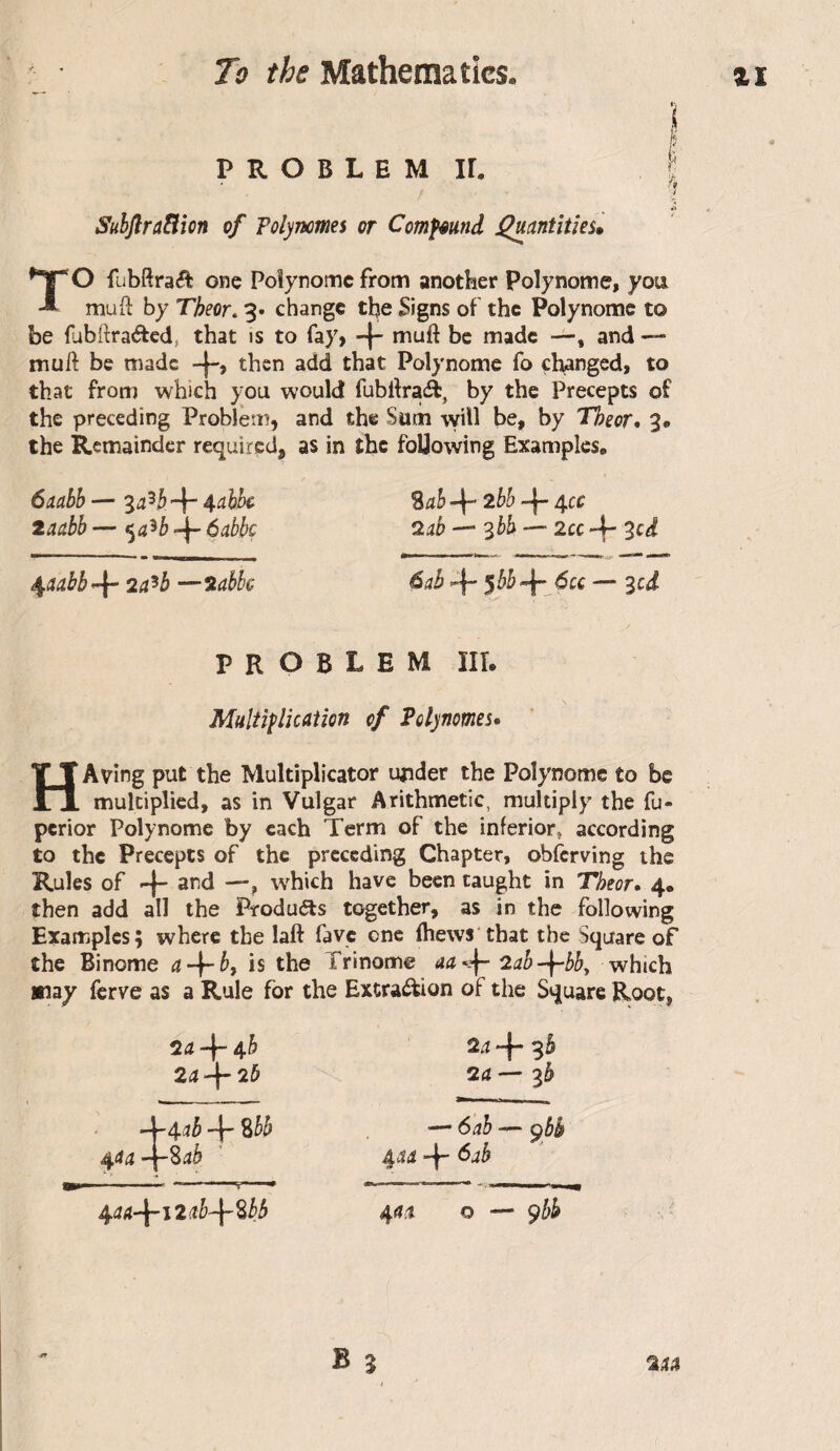 I P R O B L E M ir. ! I r Suhjlratlion of Polyncmes or ComfêUfid ^antîties» TO fübftraét one Poîynomc from another polynome, you mud by Tbeor, 3. change the Signs of the Polynome to be fibftraded, that is to fay, -j mud be made —, and — mud be made then add that Polynome fo changed, to that from which you would fubdraft, by the Precepts of the preceding Problem, and the Sum will be, by Theor* 3« the Remainder required, as in the foUowing Examples, 6ciahh — “la}}) %ah -f* 2bh 4cc laetbb — <^a‘^b -i- ôabbç — '^bb — 2cc -f- 3cd 2a^b —iabbe àab *4“ ^bb’^- 6cc — 3ci problem hi. Multiplication of Polynômes» HAving put the Multiplicator under the Polynome to be multiplied, as in Vulgar Arithmetic, multiply the fu- perior Polynome by each Term of the inferior^ according to the Precepts of the preceding Chapter, obferving the Rules of 4 3nd —, which have been taught in Theor, 4, then add all the Produis together, as in the following ExanPiplcs; where the lad favc one (hews that the Square of the Binôme a + b, is the Trinôme aa^ 2ab-^bby which »iay ferve as a Rule for the Extra^ion of the Square Root, 2<j4“4^ 2a^2b 2a 4 3b 2a — — 6ah — çbk 45i 4” ^ab /^aa-^i2d-\~^bb ^at o — ^bb
