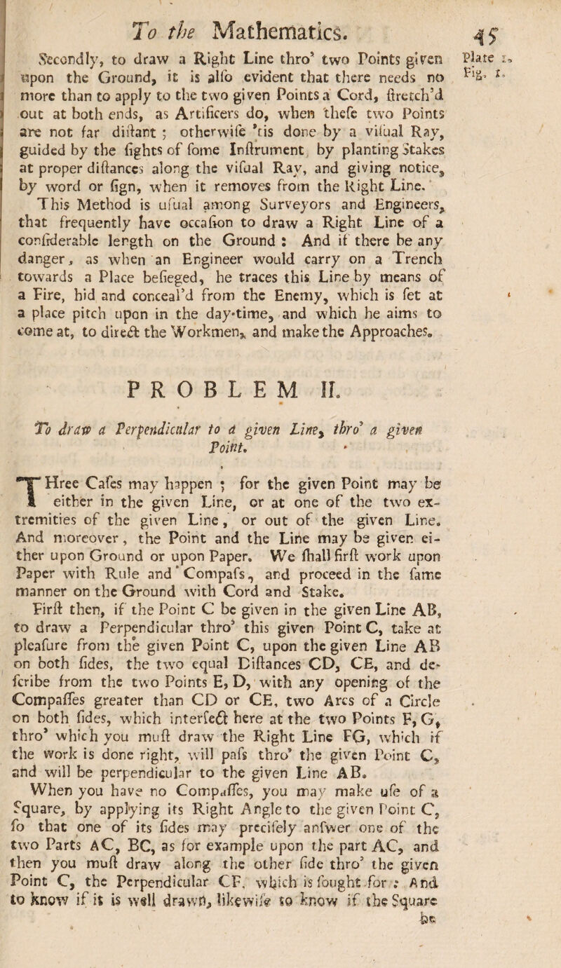 v^ccondly, to draw a Right Line thro* two Points gircn i «pon the Ground, it is allb evident that there needs no Î more than to apply to the two given Points a Cord, firetch’d. ^ out at both ends, as Artificers do, when 'thefc two Points are not far diifant ; otherwife *cis done by a viibal Ray, guided by the fights of fome Inftrurrent by planting Stakes at proper diftanccs along the vifual Rav, and giving notice, by word or fign, when it removes from the Right Line,* This Method is ufual among Surveyors and Engineers, that frequently have occafion to draw a Right Line of a conlrderablc length on the Ground : And if there be any I danger, as when an Engineer would carry on a Trench towards a Place befieged, he traces this Line by means of a Fire, hid and conceal’d from the Enemy, which is fet at a place pitch upon in the day*time, and which he aims to come at, to dire<fl the Workmen,, and make the Approaches» PROBLEM II. Tû drap a Perpendicular to a given thro a given Point, Tree Cafes may happen * for the given Point may be I either in the given Line, or at one of the tw^o ex¬ tremities of the given Line, or out of the given Line. And moreover, the Point and the Line may be given ei¬ ther upon Ground or upon Paper, We fhallfirft work upon Paper with Rule and * Compafs., and proceed in the fame manner on the Ground with Cord and Stake. Firft then, if the Point C be given in the given Line AB, to draw a Perpendicular thro* this given Point C, take at pleafure from the given Point C, upon the given Line AB on both fides, the tw^o equal Diftances CD, CE, and de> feribe from the two Points E, D, with any opening of the Compares greater than CD or CE, two Arcs of a Circle on both fides, which interfedl here at the two Points F, G, thro* which you mu ft draw the Right Line FG, which if the Work is done right, will pafs thro’ tlie given Point C, snd will be perpendicular to the given Line AB. When you have no Compafles, you may make ufe of a Square, by applying its Right Angle to the given Point C, fo that one of its fides may prccifely anfwer one of the two Parts aC, BC, as for example upon the part AC, and then you muft draw along the other fide thro* the given Point C, the Perpendicular CF, wfiich is fought for ; And Plate u Pig, Î»