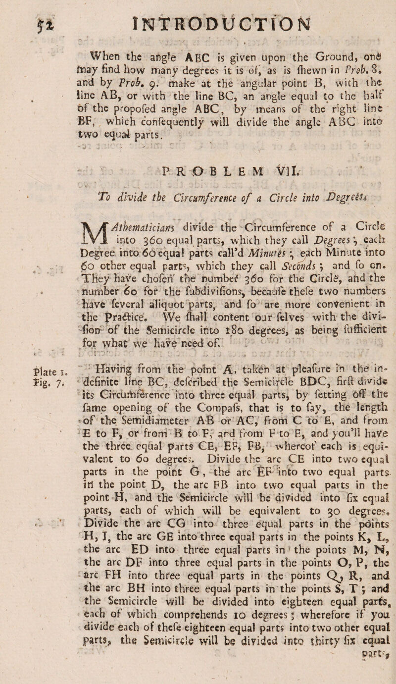 plate I. îig. 7» c ,• iNtRODÜCTÏONï When the afigle ABC is given upon the Ground, onè fnay find how rriany degrees it is of, as is (hewn in Prob, 8, and by Prob, 9. make at the angular point B, with the line AB, or with the line BQ an angle equal to the half of the propofed angle ABC, by means of the right line BF, which confequently will divide the angle ABC into two equal parts. ^ PROBLEM VIL , ‘ To divide the Circumference of a Circle into Degreeu MAihematicians divide the Circumference of a Circle into 360 equal parts, which they call Degrees each Degree into 60 equal parts call’d Minutés ^ch Minute into 60 other equal parts, which they call Seemds \ and fo on. They have chofen the numbed 360 for the Circle, and the number 60 for the fubdivifions, becaule thefe two numbers have feveral aliquot'parts, and fo are more convenient in the practice. We Ihall content our fclvcs with the divi- -fioD of the Semicircle into 180 degrees, as being fufficient fqovhat we have need of ' I ' ♦ a  ■ Having from the point A. taken alt plealure in the in» ^definite line BC, deferibed the Semicircle BDC, firfi divide its Circumference into three equal parts, by fetcing off the fame opening of the Compafs, that is to fay, the length -of the Semidiameter AB or AG, from C to E, and from E to F, or frorri ' B to Ff and from F‘to E, and you’ll have the three, eqüal parts GE, EF^ FB, whereof each is equi¬ valent to 60 degrees. Divide the arc CE into two equal parts in the point G, the arc ÊF 'into two equal parts in the point D, the arc FB into two equal parts in the point H, and the Semicircle will be divided into fix equal parts, each of which will be equivalent to 30 degrees. Divide the arc CG into three equal parts in the peJints H, T, the arc GE into three equal parts in the points K, L, the arc ED into three equal parts in the points M, N, the arc DF into three equal parts in the points O, P, the ' arc FH into three equal parts in the points Q^, R, and the arc BH into three equal parts in the points S, T ; and the Semicircle will be divided into eighteen equal parts, each of which comprehends lO degrees ; wherefore if you divide each of thefe eighteen equal parts into two other equal partSj, the Semicircle will be divided into thirty fix equal oart'V •*