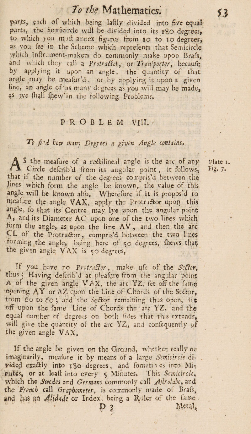 parts, each of \vhicli being laftjy divided into five equal parts, the Semicircle will be divided into its i8o degrees, to which you iTuh; annex figures from lo to lo degrees, as you fee in the Scheme which reprefents that Semicircle vyhich Infiruinent-makers do commonly make upon Brafs, and which they call a VrotraBoY^ or Tra'n^forier, becaufe by applying it upon an angle, the quantity of chat angle ^niay be meafur’d , or by applying it upon a given line, an angle of’as many degrees as you wdll may be made, as we flull lliew'in tlye following Problems, PROBLEM VlU. - / « '^0 how iMîï'i Degrees a given Angle contains* ^ 9 AS the mcafure of a reAilineal angle is the arc of any plate i. Circle deferib'd from its angular point, it follows, Fig* 7* that if the number of the degrees compris’d between the lines which form the angle be knowm, the value of this angle will be known alfo. Wherefore if it is propos’d to meafure the angle VAX, ^Pplj Procra<ftor upon this ^tigle, io that its Centre may lyc upon the angular point A, and its Diameter AC upon one of the two lines which form the angle, as upon the line AV, and then the arc CL of the Protraftor, compris’d between the two lines forming the angle, being here of <50 degrees, fhews thaÇ the given angle VAX is 50 degrees, ^ If you have no Frctraflor * make ufe of the Seâon^ thus : Having deferib’d at pleafarç from the angular point A of the giv'-en angle VAX, the arc YE, fet off the fame opening AY or AZ upon the Line of Chords of the Scefor, from 60 to 60 ; and the Seflor remaining thus open, fet off upon the fame Line of Chords the arc YZ, and the equal number of degrees on both fides that this extends'^ will give the quantity of the arc YZ, and confcquçntly of the given angle VAX, If the angle be given on the Ground, tv he then really oa imaginarily, meafure it by means of a large Semicircle àl- , yided exaftly into igb degrees, and fometiu es into Mii* pules, or at leaf! into every ^ Minutes. This Semicircle^ which the Swedes and Germans commonly call Ajlrolahe, ar4 the French call Grafhometer, is commonly made of Brafsj and has Alidade or Index, being a Ruler of the fame . V> % ^ X * j '