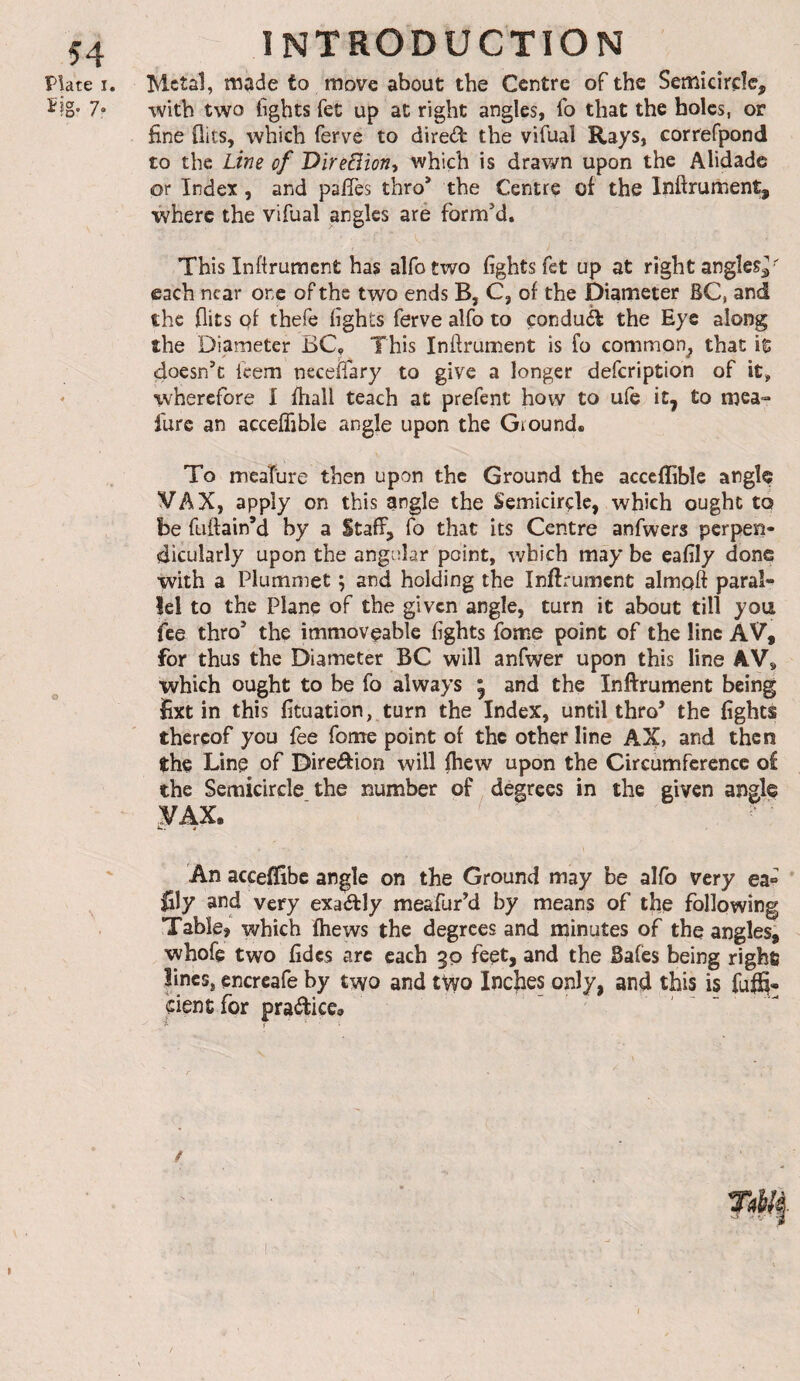 PUte I. ïîg. 7, INTRODUCTION Metal, made to move about the Centre of the Semicircle, with two tights fet up at right angles, To that the holes, or fine flits, which ferve to dired the vifual Rays, correfpond to the Line of 'DireBioni which is drawn upon the Alidade or Index, and pafies thro* the Centre of the Inftrument, where the vifual angles are formed. This inftrument has alfotwo fights fet up at right angles^' each near one of the two ends B, C, of the Diameter BC, and the flits of thefe fights ferve alfo to çonduél the Eye along the Diameter BC, This Inflrument is fo common^ that it doesn’t feem necelTary to give a longer defeription of it, wherefore I fhall teach at prefent how to ufe it, to mea- fure an acceffible angle upon the Ground. To mcaTure then upon the Ground the acccffible angle VAX, apply on this angle the Semicircle, which ought to be fuftain’d by a Staff, fo that its Centre anfwers perpen¬ dicularly upon the angelar point, which may be eafily done with a Plummet 5 and holding the inftrument almqft paraît îel to the Plane of the given angle, turn it about till you fee thro* the immoveable fights fome point of the line AV, for thus the Diameter BC will anfwer upon this line AV, which ought to be fo always , and the Inftrument being iixt in this fituation, turn the Index, until thro* the fights thereof you fee fome point of the other line AX, and then the Line of Diredion will fhew upon the Circumference of the Semicircle the number of degrees in the given angle VAX. ' 4 An acceffibe angle on the Ground may be alfo very ea» fily and very exadly meafur’d by means of the following Table, which fhews the degrees and minutes of the angles, whofe two fidcs arc each 30 feet, and the Safes being righfi Jincs, encrcafe by two and two Incfles only, and this is fuffi» eientfor pradice.