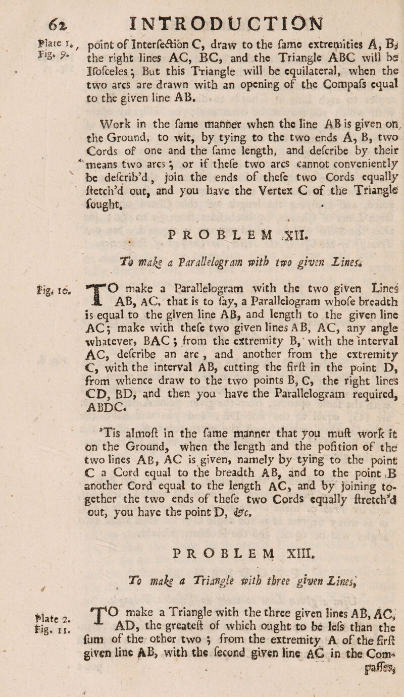 6% iPîate î. ïig* Îîgâ lô. ^tatc 2. tig. II. INTRODUCTION , point of înterfeélibn C, draw to the fame extremities A, Bj the right lines AC, BC, and the Triangle ABC will hd irofcelesi^ But this Triangle will be equilateral, when the two arcs are drawn with an opening of the Compafs equal to the given line AB, Work in the fame manner when the line AB is given on, the Ground, to wit, by tying to the two ends A^ B, two Cords of one and the fame length, and deferibe by their means two arcs or if thefe two arcs cannot conveniently be describ’d, join the ends of thefe two Cords equally fetch’d out, and you have the Vertex C of the Triangle fought. PROBLEM Xtl. To maks ^ Parallelogram mth tm given lines» TO make a Parallelogram with the two given Lîneé AB, aC, that is to fay, a Parallelogram whofe breadth is equal to the given line AB, and length to the given line AC; make with thefe two given lines AB, AC, any angle whatever, BAC ; from the extremity B, 'with the Interval AC, deferibe an are , and another from the extremity C, with the interval AB, cutting the fir ft in the point D, from whence draw to the two points B^ C, the right lines CD, BD, and then you have the Parallelogram required, ABDC. ’Tis almoft in the fame manner that you muft work it on the Ground, when the length and the pofition of the two lines AB, AC is given, namely by tying to the point C a Cord equal to the breadth AB, and to the point iB another Cord equal to the length AC, and by joining to¬ gether the two ends of thefe two Cords equally ftretch’^d out, you have the point D, ^c. PROBLEM XÎÎÎ. To make a Triangle piib three given Unes, make a Triangle with the three given lines AB, AC, AD, the greateft of which ought to be lefs than the fum of the other two ; from the extremity A of the firft given line AB, with the fécond given line aG in the Com-
