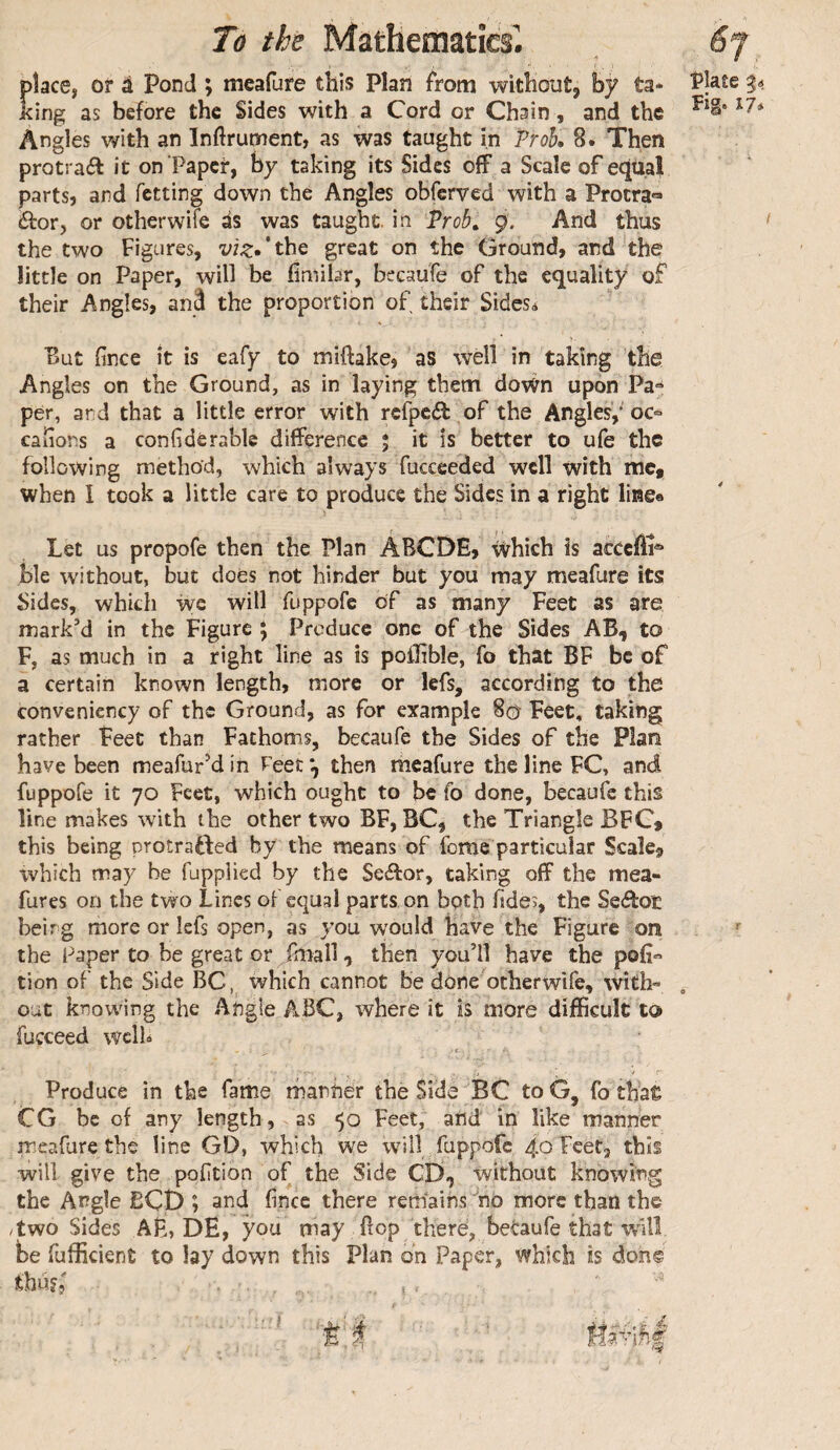 /i- place, or à Pond ; meafure this Plan from without, by ta* King as before the Sides with a Cord or Chain, and the Angles with an Inftrument, as was taught in Proh. 8. Then protraél it on Paper, by taking its Sides off a Scale of equal parts, and fetting down the Angles obferved with a Procra'» éfor, or otherwiTe ds was taught, in Prob^ 9. And thus the two Figures, viz»*t\\Q great on the Ground, and the little on Paper, will be fimibr, bccaufe of the equality of their Angles, anâ the proportion of their Sides* '' But fince it is eafy to miftake, as well in taking the Angles on the Ground, as in laying them down upon Pa^ per, and that a little error with refpeft of the Angles,* oc° canons a conGdèrable difference ; it is better to ufe the following method, which always fucceeded well with me, when I took a little care to produce the Sides in a right linge Let us propofe then the Plan ABGDE, ^hich is acceffi** ble without, but does not hinder but you may meafure its Sides, which we will fuppofe of as many Feet as are mark’d in the Figure 5 Produce one of the Sides AB, to F, as much in a right line as is pofhble, fo that BF be of a certain known length, more or lefs, according to the convenicncy of the Ground, as for example 8(5 Feet, taking rather Feet than Fathoms, becaufe the Sides of the Plara have been meafurM in Feet then meafure the line FC, and fuppofe it 70 Feet, which ought to be fo done, becaufe this line makes with the other two BF, BC, the Triangle BFC* this being protrafted by the means of ferae particular Scale, which may be fupplied by the Se«ffor, taking off the mea- fures on the two Lines oF equal parts on both hdes, the Se<ffoE being more or lefs open, as you would have the Figure on the Paper to be great or fmall, then you’ll have the pofi*’ tion of the Side BC, which cannot be done otherwife, with¬ out knowing the Angle ABC, where it is more difficult to fucceed well* ■4 r Produce in the fame manher the Side BC toG, fo that CG be of any length, as Feet, and in like manner rreafure the line GD, which we will fuppofe 40 Feet, this will give the pofition of the Side CD, without knowing the Angle BCD ; and fince there remains ^no more than the /two Sides AÊ, DE, you may flop there, betaufe that will be fufficient to lay down this Plan on Paper, which is don©