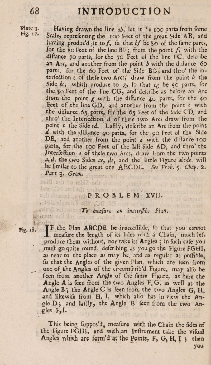 Plate 3. Having drawn the line aS, let it he 100 parts from Tome Fig. 17. 3cale, reprefenting the 100 Feet of the great. Side AB, afid having produc’d - it to fo that bf be 80 of the fame parts, for the 80Feet of the line BF; from the point /, with the diftance 70 parts, for the 70 Feet of the line FC, deferibe an Arc, and another from the point b with the diftance 60 parts, for the 60 Feet of the Side BO,^ and thro’ the in- terfeâ:ion c of thefe two Arcs, draw from the point b the Side bct which produce to gy fo that eg be 50 parts, for the 50 Feet of the line CG-, and deferibe as before an Arc from the point g with the diftance 40 parts, for the 40 Feet of the line GD, and another from the point c with the diftance 65 parts,'for the 65 Feet of the Side CD, and , thro’ the Interfcàiion.F/ of thefe two Arcs draw from the point c the Side cd* Laftl^ deferibe an Arc from the point d with the diilance 90 parts, for the 90 Feet of the Side DE, and another from the point a with the diftance 100 pans, for the 100 Feet of the laft Side AD, and thro’ the ïnterieéfion a of thefe two Arcs, draw from the two points 4, d, the two Sides ae^ de^ and the little Figure ahede., will be fimilar to the great one ABODE, See Prob. 5. Chaf, 2. Par t 3. Geom» problem' XVII. ‘ . To meafure an inacce^be Phn, I Fvg« 18. IF the Plan ABCDE be Foaccefhble, fo that you cannot meafure the length of its (ides with a Chain, much lefs produce them without, nor take its Angles • in fuch cafe you muft go quite round, deferibing as you go the Figure FGHI, as near to the place as may be, and as regular as poffible, fo that the Angles of the given Plan, which are feen from one of the Angles of the circumferib’d Figure, may alfo be feen from another Angle of the fame Figure, as here the Angle A is feen from the two Angles F, G, as well as the Angle B *, the Angle C is feen from the two Angles G, H, and likewife from H, I, which alfo has in view the An¬ gle D; and laftly, the Angle E feen from the two An¬ gles F,I. This being fuppos'd, meafure with the Chain the fidcs of the Figure FGHI, arid with an Inftrument take the vifual Angles which arc form’d at the Points, O, H, I 5 thew yo\i