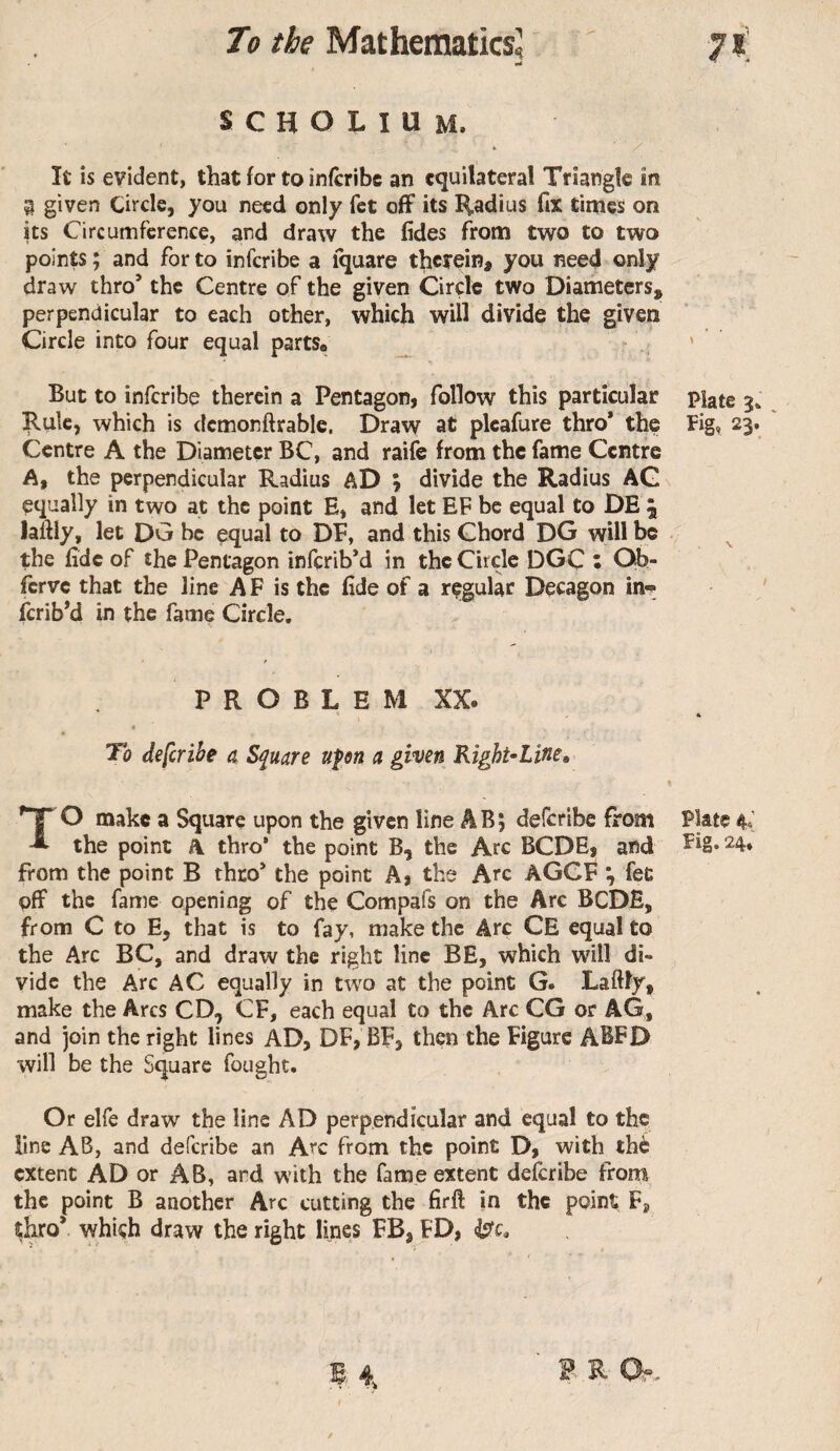 scholium. It is evident, that for to infcribc an equilateral Triangle in ^ given Circle, you need only fet off its l^adius fix times on its Circumference, and draw the fides from two to two points ; and for to inferibe a fquare therein, you need only draw thro’ the Centre of the given Circle two Diameters, perpendicular to each other, which will divide the given Circle into four equal parts# ' But to inferibe therein a Pentagon, follow this particular piate 3. which is dcmonftrablc. Draw at pleafure thro* the ïig, 23. Centre A the Diameter BC, and raife from the fame Centre A, the perpendicular Radius aD ; divide the Radius AG equally in two at the point E, and let EF be equal to DE \ laftly, let DG be equal to DF, and this Chord DG will be the fide of the Pentagon inferib’d in the Circle DGC : Qb- ferve that the line A F is the fide of a regular Decagon in-» ferib’d in the fame Circle, P R O B L E M XX. * « To deferihe a Square upn a given Right-Line, TO make a Square upon the given line AB; deferibe from Plate 4^’ the point A thro’ the point B, the Arc BCDE, and ^4* from the point B thro’ the point A, tbs Arc AGCF ^ fee off the fame opening of the Compafs on the Arc BCDE, from C to E, that is to fay, make the Arc CE equal to the Arc BC, and draw the right line BE, which will di¬ vide the Arc AC equally in two at the point G. Laftly, make the Arcs CD, CF, each equal to the Arc CG or AG, and join the right lines AD, DF, BF, then the Figure ABFD will be the Square fought. Or elfe draw the line AD perpendicular and equal to the line AB, and deferibe an Arc from the point D, with thé extent AD or AB, ard with the fame extent deferibe from, the point B another Arc cutting the firft in the point F, thro* whiçh draw the right lines FB, FD, B 4, ^