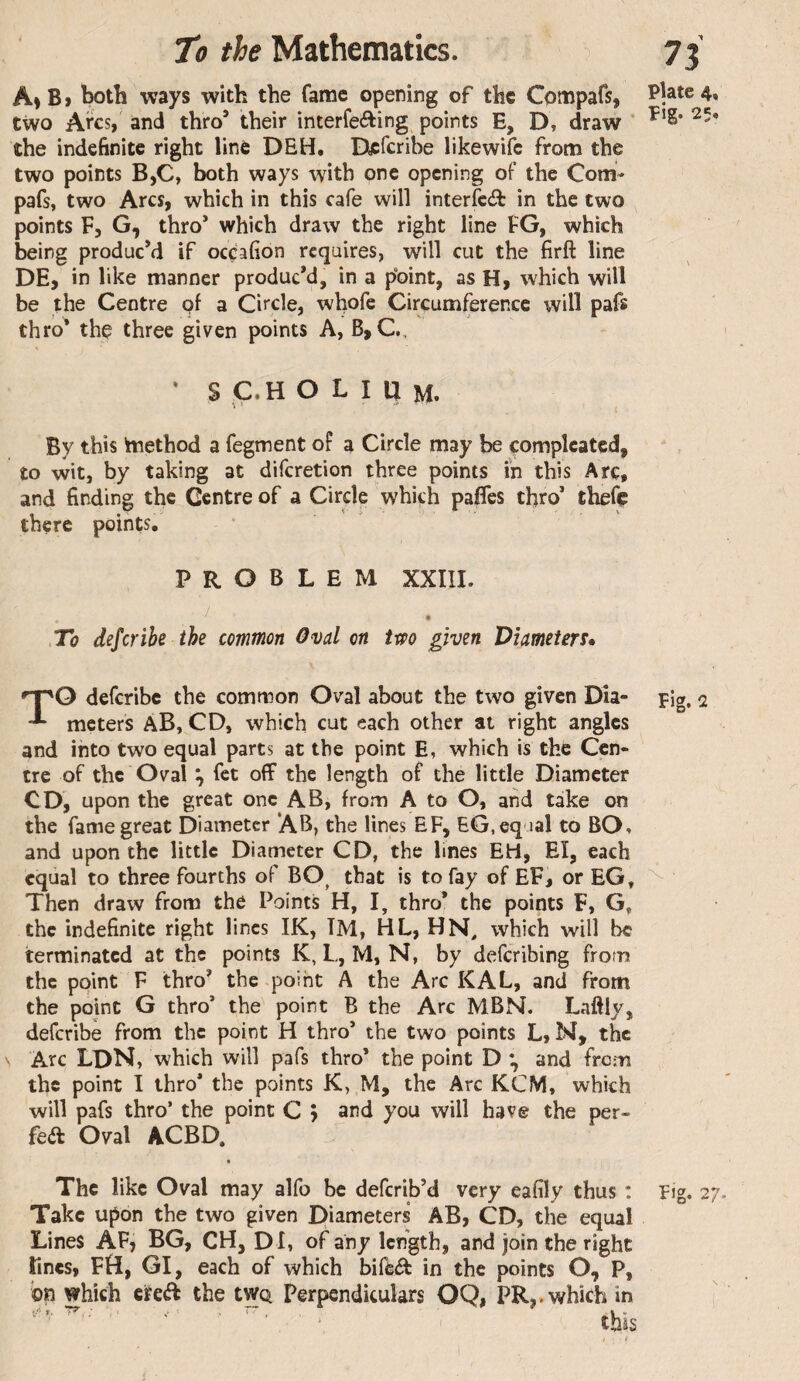 A»B> both ways with the fame opening of the Compafs, Pjate 4, two Arcs, and thro’ their interfeffcing points E, D, draw ’ the indefinite right line DEH. Dycfcribe likewifc from the two points B,C, both ways with one opening of the Com- pafs, two Arcs, which in this cafe will interfe(il in the two points F, G, thro* which draw the right line FG, which being produc’d if occafion requires, will cut the firft line DE, in like manner produc’d, in a point, as H, which will be the Centre of a Circle, whofe Circumference will pafs thro^ thç three given points A, B, C., • S C.H O L I a M. I By this tnethod a fegment of a Circle may be çompleated, to wit, by taking at diferetion three points in this Arc, and finding the Centre of a Circle which paffes tfiro’ thefç there points. PROBLEM XXIII. / To deferibe the common Oval on tm given Diameters» deferibe the common Oval about the two given Dia- pig, 2 meters aB, CD, which cut each other at right angles and into two equal parts at the point E, which is the Cen¬ tre of the Oval ^ fet off the length of the little Diameter CD, upon the great one AB, from A to O, and take on the fame great Diameter AB, the lines EF, EG, equal to BO, and upon the little Diameter CD, the lines EH, EÎ, each equal to three fourths of BO^ that is to fay of EF, or EG, ^ Then draw from the Points H, I, thro* the points F, G, the indefinite right lines IK, TM, HL, HN, which will be terminated at the points K, L, M, N, by deferibing from the point F thro’ the point A the Arc KAL, and from the point G thro’ the point B the Arc MBN. Laftly, deferibe from the point H thro’ the two points L, M, the Arc LON, which will pafs thro’ the point D and from the point I thro’ the points K, M, the Arc KCM, which will pafs thro’ the point C y and you will have the per¬ fect Oval ACBD. The like Oval may alfo be deferib’d very eafily thus : Fig. 27 Take upon the two given Diameters AB, CD, the equal Lines AF, BG, CH, DI, of any length, and join the right Tines, FH, GI, each of which bifeét in the points O, P, bn which eredF the tWQ Perpendiculars OQ, PR,, which in ^ ‘ this