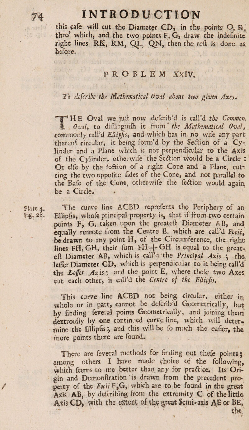 this cafe will cut the Diameter CD, in the paints Q, Rj thro’ which, and the two points F, G, draw the indefinite right lines RK, RM, QL, reft is done as before,. PROBLEM XXIV. « To deferibe the Mathematical Oval about tm given Axes* v '^1'^ H E Oval we juft now deferib’d is call’d the Common^ Î. Ovalf to diftinguiih \t from* the Mathematical OvaU commonly call’d Elliffis, and which has in no wife any part thereof circular, it being form’d by the Section of a Cy-, linder and a Plane which is not perpendicular to the Axis of the Cylinder, otherwife the Seilion vvould be a Circle : Or elfe by the feftion of a right Cone and a Plane, cut¬ ting the two oppolite fidcs of the Cone, and not parallel to the Bafe of the Cone, otherwife the feeftion would agaiu be a Circle. |5late4. The curve line ACBD reprefents the Periphery of an fig, 28, Ellipfis, whofe principal property is, that if from two certain points F, G, taken upon the greateft Diameter AB, and equally remote from the Centre E, which are call’d Focii^ be drawn to any point H, of the Circumference, the right lines EH, GH, their fum is equal to the greats eft Diameter AB, which is call’d’the Princifal Axis ^ the ' kfler Diameter CD, which is perpendicular to it being call’d the Zejfer Axis ) and the point E, where thefe two Axes^ cut each other, is call’d the Centre of the Fllifjîs, This curve line ACBD not being circular, either in whole or in part, cannot be deferib’d Geometrically, but by finding feveral points Geometrically, and )oining them dextroufly by one continued curve line, which will deter^ ' mine the Ellipfis ^ and this will be fo much the eafier, the more points there are found. . , There are feveral methods for finding out thefe points 5 among others I have made choice of the following, which feems to me better than any for praftice. Its Ori¬ gin and Demonftration is drawn from the precedent pro- / perty of the FpciiE,G, which are to be found in the great Axis AB, by deferibing from the extremity C of the little, Axis CDi with the extent of the gr«at femi-axis AE or BE, ' ' ' the.,' % * • f *>