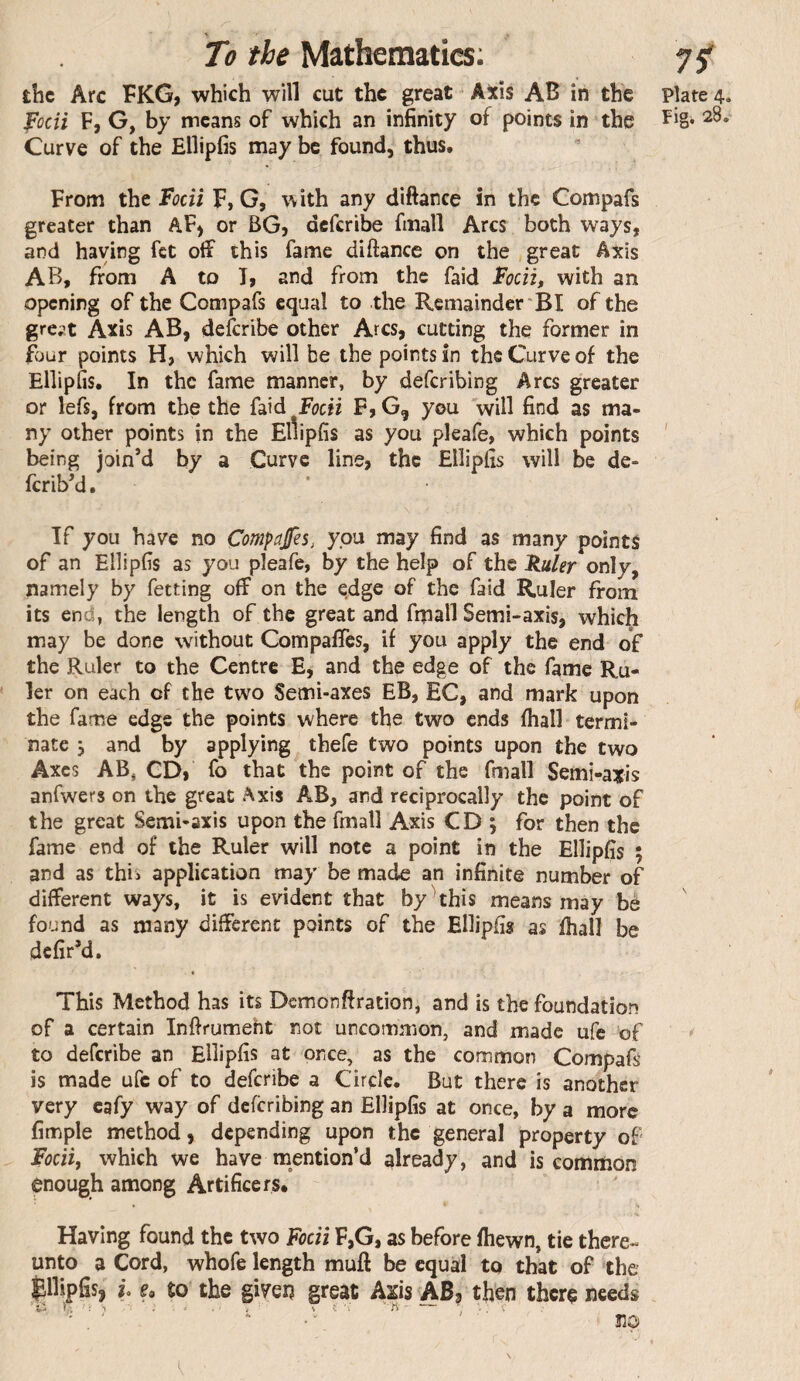 the Arc FKG, which will cut the great Axis AB in the plate 4. Vocii F, G, by means of which an infinity of points in the Curve of the Ellipfis may be found, thus. From the Vodl F, G, with any diftance in the Compafs greater than AF) or BG, deferibe finall Arcs both ways, and haying fet off this fame diftance on the great Axis AB, from A to T, and from the faid with an opening of the Compafs equal to the Remainder BI of the gre^t Axis AB, deferibe other Arcs, cutting the former in fijur points H, which will be the points in the Curve of the Ellipfis. In the fame manner, by deferibing Arcs greater or lefs, from the the faid fodi F, G, you 'will find as ma¬ ny other points in the Ellipfis as you pleafe, which points ' being join’d by a Curve line, the Ellipfis will be de- ferib’d. If you have no Compafes, you may find as many points of an Ellipfis as you pleafe, by the help of the Ruler only, namely by fetting off on the ^dge of the faid Ruler from its end, the length of the great and fmall Semi-axis, which may be done without CompalTcs, if you apply the end o£ the Ruler to the Centre E, and the edge of the fame Ru¬ ler on each of the two Semi-axes EB, EC, and mark upon the fame edge the points where the two ends fhall termi¬ nate 5 and by applying thefe two points upon the two Axes AB, CD, fo that the point of the fmall Semi-axis anfwers on the great Axis AB, and reciprocally the point of the great Semi-axis upon the fmall Axis CD ; for then the fame end of the Ruler will note a point in the Ellipfis ; and as this application may be made an infinite number of different ways, it is evident that by^this means may be found as many different points of the Ellipfis as fhall be defir’d. This Method has its Demonftration, and is the foundation of a certain Inftrumeht not uncommon, and made ufe of >' to deferibe an Ellipfis at once, as the common Compafs is made ufe of to deferibe a Circle. But there is another very cafy way of deferibing an Ellipfis at once, by a more fimple method, depending upon the general property of Fodi, which we have mention’d already, and is common enough among Artificers. Having found the two Fodi F,G, as before fhewn, tie there¬ unto a Cord, whofe length muft be equal to that of the Ellipfis, h e. to the given great Axis ABj then there needs