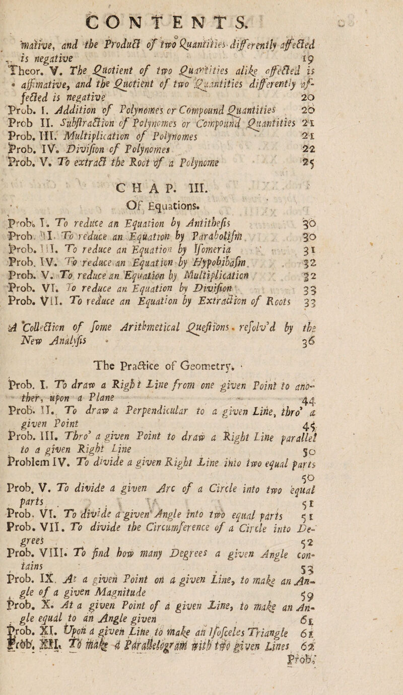 CONTENTS. Wiùîve, and the Produfi of 'tvpoQuanïiïïe^-diferenilyafeâed fs negative 19 Theor, V. The Retient of two j^anîities alike ofeÜeâ h • affimative, and the j^ciient of two i^^antitîes differently af- feâed is negative 20 Prob. I . Jddition of Polynômes cr Compound J^antities , 2'6 Prob IL SubJiraBîon cf Polynômes or Compouîî'd Quantities 2ï Prob, III.'’ Multiplication of Polynômes 2î ï*rob, IV. Divifton cf Polynômes 22 Prob. V. To extraB the Poot crf a Polynôme 25 ■ ' CHAP. III. Of. Equations. . P^-obb T. To reduce an Epation bj Antithejis 3O Prob. ^I. To reduce an équation by Parabolijû. „ 3*0 prob. IÎÎ. To reduce an Equation by tfomeria  • 91 Prob. IV. To reduce an Equation'by 'Bypobihafm, , , 32 Vroh. Vo^To reduce an Equation by Multiplication 32 Prob. VT. To reduce an Equation by Divifion 33 Prob. Vi I. To reduce an Equation by Extraclion of Roots 33 A 'ColleBicn of fome Arithmetical Quefiïons. refolvA by the ITew Anklyfis » g 6 The Praâ:ite of GeometrVb ‘ prob. I, To draw a Right Line from one given Point to ano^ ther^ upon a Plane ■<.. Prob. ÎI.. To draw a Perpendicular to a given Line^ thro* â given Point Prob. III. Thro* a given Point to draw a Right line parallel to a given Right Line 50 Problem IV. To divide a given Right Line into two equal farts 50 Prob. V. To divide a given Arc cf a Circle into two equal P^rts^ . ; . ^ .51 Prob. VT. To divide a given- Angle into two equal parts 51 Prob. VII. To divide the Circumference of a Circle into De- greet . 52 Prob. VIII. To find how many Degrees a given Angle con¬ tains c 2 Prob. IX. At u given Point ori w given Line^ to mah$ anAn^ gle of a given Magnitude prob. X. At a given Point of à given line) to maki nn An* ; gle e^uâl to an Angle given . , 6£ Prob. XL Vpoh a given Line tà make ad l/ofceks Triangle 6t i, XHi Té Mk 4 irm My en Dines 62' VO