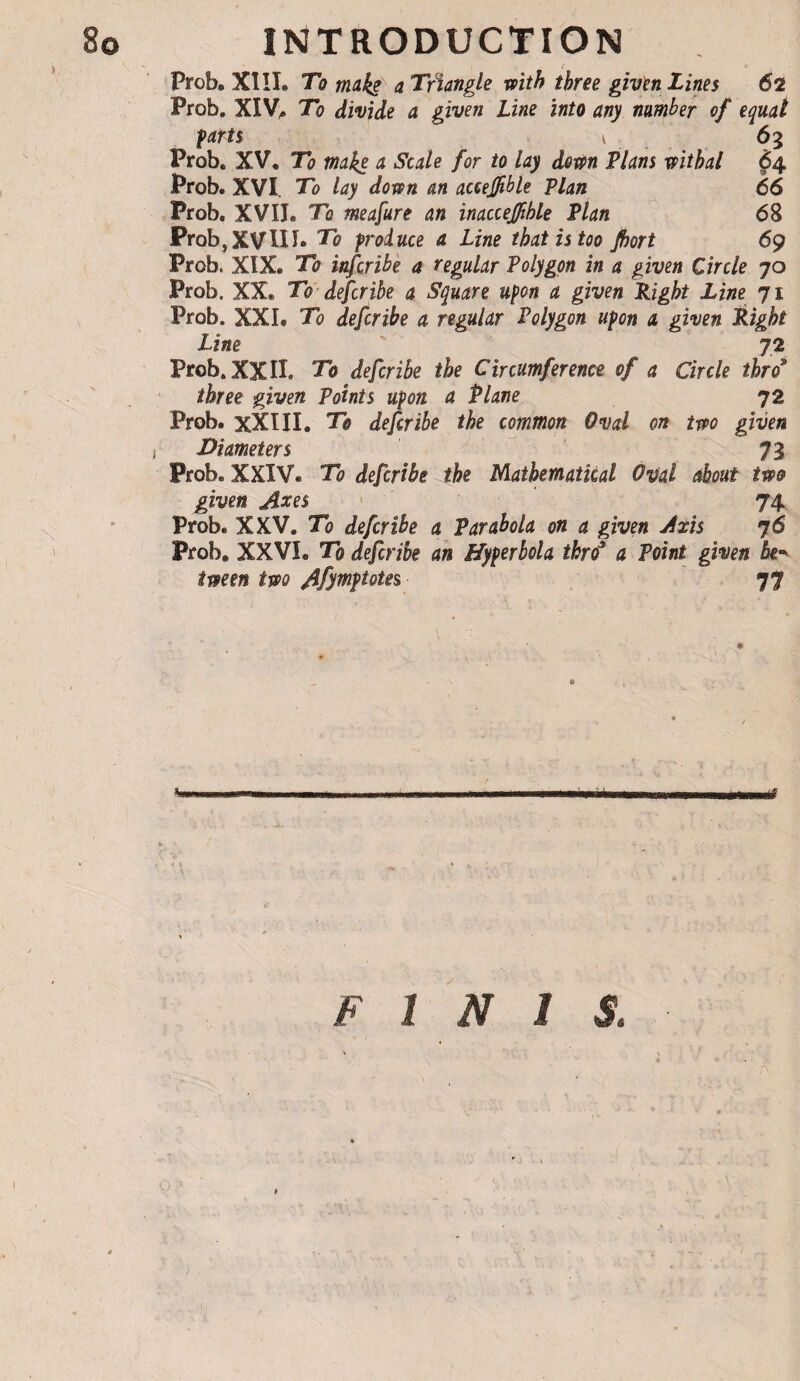 Prob. X1!I. To mokë a Triangle with three given Lines 62 Prob» XIV^ To divide a given Line into any number of equal farts ‘ Prob. XV, To make a Scale for to lay dom Plans withal 64. Prob. XVI. To lay down an accejjible Plan 66 Prob. XVII. To meafure an inacceffihle Plan 68 Prob,XVin. To froiuce a Line that is too fiort 69 Prob. XIX. To infcribè a regular Polygon in a given Circle 70 Prob. XX. To-defcribe a Square upon a given Right Line 71 Prob. XXI. To defcribe a regular Polygon upon a given Right Line 72 Prob. XXII. To defcribe the Circumference of a Circle thro* three given Points upon a Plane 72 Prob. xXIII, To defcribe the common Oval on two given I Diameters ^ 73 Prob. XXIV. To defcribe the Mathematical Oval about two given Axes ' 74 Prob. XXV. To defcribe a Parabola on a given Axis 76 prob, XXVI. To defcribe ah Hyperbola thrd* a Point given be^^ tween two Afyttif totes 77 «M I I—III il ... I I'l III FINIS,