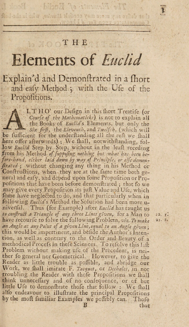 Elements of Euclid Explain'd and Demonftrated in a fliort and eafy Method. 5 with the Ufe of the Propofitibns, AL T H O’ our Defign in this lliort Treat!fe (or Courfe of the Mathematicks) is not to explain all the Books' of Euclid’s Elements, but only the Six firfi, the Elen}enth^ and Twelfth^ (\v:hich will be fufficient for the underftanding all the tell we lhall here offer afterwards) ; We lhall, notwithdanding, fol¬ low Euclid Step by Step, without in the lead: receding from his Method of fu^fofing nothing but what has hem be¬ fore-hand, either laid down by way of Principle, or elfe demon- firated ; without changing any thing in his Method or ConftruQ:ions, when they are at the fame time both ge¬ neral and eafy, and depend upon fome Proportion or Pro¬ portions that have been before demonftrated ; that fo we may give every Prbpofition its juft Value and Ufe, which fome have neglefted to do, and that particularly when in folio v/ing Euclids Method the Solution had been more u- niverfal. Thus (for Example) after Euclid has taught us to conJlruB a Triangle of any three Lines gins en, for a Man to d have recourfe to folve the following Problem, ^iz. To make an Angle at any Point of a gins en Line, equal to an Angle ginjen% this would be impertinent, and bèhde the Author’s Inten¬ tion, as well as contrary to the Order and Beauty of a methodical Procefs in thefe Sciences. To refolve this laft Problem without making ufe of the Precedent, is nei¬ ther fo general nor Geometrical. However, to give the Reader as little trouble as poflible, and abridge our Work, we lhall imitate F. Tacquet, or Dechales, in not troubling the Reader with thofe Propofitions we lhall think unnecelTary and of no conlequence, or cf but little Ufe to demonftrate thofe that follow : We lhall alfo endeavour to illuftrate the principal Propofitions by the moft familiar Examples we pcfTibly can. Thofe B that